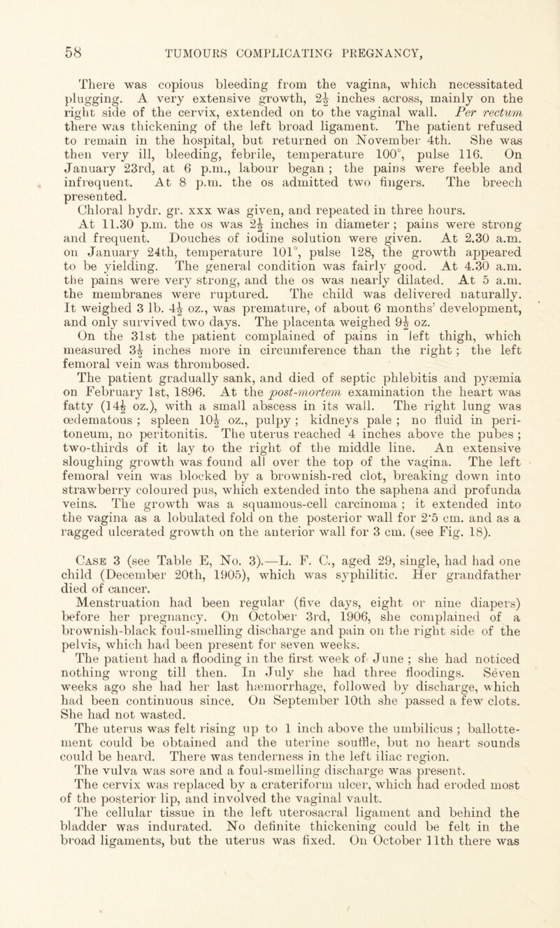 There was copious bleeding from the vagina, which necessitated plugging. A very extensive growth, 2^ inches across, mainly on the right side of the cervix, extended on to the vaginal wall. Per rectum there was thickening of the left broad ligament. The patient refused to remain in the hospital, but returned on November 4th. She was then very ill, bleeding, febrile, temperature 100°, pulse 116. On January 23rd, at 6 p.m., labour began ; the pains were feeble and infrequent. At 8 p.m. the os admitted two fingers. The breech presented. Chloral bydr. gr. xxx was given, and repeated in three hours. At 11.30 p.m. the os was 2| inches in diameter; pains were strong and frequent. Douches of iodine solution were given. At 2.30 a.m. on January 24th, temperature 101°, pulse 128, the growth appeared to be yielding. The general condition was fairly good. At 4.30 a.m. the pains were very strong, and the os was nearly dilated. At 5 a.m. the membranes were ruptured. The child was delivered naturally. It weighed 3 lb. oz., was premature, of about 6 months’ development, and only survived two days. The placenta weighed 9| oz. On the 31st the patient complained of pains in left thigh, which measured 3^ inches more in circumference than the right; the left femoral vein was thrombosed. The patient gradually sank, and died of septic phlebitis and pyaemia on February 1st, 1896. At the post-mortem examination the heart was fatty (14^ oz.), with a small abscess in its wall. The right lung was oedematous ; spleen 10^ oz., pulpy ; kidneys pale ; no fluid in peri¬ toneum, no peritonitis. The uterus reached 4 inches above the pubes ; two-thirds of it lay to the right of the middle line. An extensive sloughing growth was found all over the top of the vagina. The left femoral vein was blocked by a brownish-red clot, breaking down into strawberry coloured pus, which extended into the saphena and profunda veins. The growth was a squamous-cell carcinoma ; it extended into the vagina as a lobulated fold on the posterior wall for 2-5 cm. and as a ragged ulcerated growth on the anterior wall for 3 cm. (see Fig. 18). Case 3 (see Table E, No. 3).—L. F. C., aged 29, single, had had one child (December 20th, 1905), which was syphilitic. Her grandfather died of cancer. Menstruation had been regular (five days, eight or nine diapers) before her pregnancy. On October 3rd, 1906, she complained of a brownish-black foul-smelling discharge and pain on the right side of the pelvis, which had been present for seven weeks. The patient had a flooding in the first week of June ; she had noticed nothing wrong till then. In July she had three floodings. Seven weeks ago she had her last haemorrhage, followed by discharge, which had been continuous since. On September 10th she passed a few clots. She had not wasted. The uterus was felt rising up to 1 inch above the umbilicus ; ballotte- ment could be obtained and the uterine souffle, but no heart sounds could be heard. There was tenderness in the left iliac region. The vulva was sore and a foul-smelling discharge was present. The cervix was replaced by a crateriform ulcer, which had eroded most of the posterior lip, and involved the vaginal vault. The cellular tissue in the left uterosacral ligament and behind the bladder was indurated. No definite thickening could be felt in the broad ligaments, but the uterus was fixed. On October 11th there was