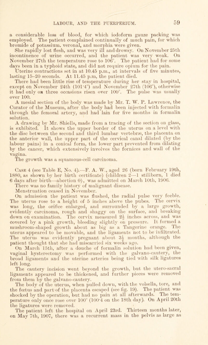 a considerable loss of blood, for which iodoform gauze packing was employed. The patient complained continually of much pain, for wdiich bromide of potassium, veronal, and morphia were given. She rapidly lost iiesh, and was very ill and drowsy. On November 25th incontinence of urine occurred, and the patient was very weak. On November 27th the temperature rose to 106°. The patient had for some days been in a typhoid state, and did not require opium for the pain. Uterine contractions set in at 10.45 p.m., at intervals of five minutes, lasting 15-20 seconds. At 11.45 p.m, the patient died. There had been little rise of temperature during her stay in hospital, except on November 24th (101'4°) and November 27th (106°), otherwise it had only on three occasions risen over 100°. The pulse was usually over 100. A mesial section of the body was made by Mr. T. W. P. Lawrence, the Curator of the Museum, after the body had been injected with formalin through the femoral artery, and had lain for five months in formalin solution. A drawing by Mr. Shiells, made from a tracing of the section on glass, is exhibited. It shows the upper border of the uterus on a level with the disc between the second and third lumbar vertebrae, the placenta on the anterior wall, the upper part of the cervical canal dilated (by the labour pains) in a conical form, the lower part prevented from dilating by the cancer, which extensively involves the fornices and wall of the vagina. The growth was a squamous-cell carcinoma. Case 4 (see Table E, No. 4).—F. A. W., aged 26 (born February 19th, 1880, as shown by her birth certificate) (children 2—1 stillborn, 1 died 6 days after birth-—abortion 0), was admitted on March 10th, 1906. There was no family history of malignant disease. Menstruation ceased in November. On admission the patient was flushed, the radial pulse very feeble. The uterus rose to a height of 5 inches above the pubes. The cervix was long, the orifice enlarged, and surrounded by a large growth, evidently carcinoma, rough and shaggy on the surface, and breaking down on examination. The cervix measured 2i inches across, and was covered by a pink growth, bleeding slightly on pressure. It formed a mushroom-shaped growth about as big as a Tangerine orange. The uterus appeared to be movable, and the ligaments not to be infiltrated. The uterus was evidently pregnant about 3^ months, although the patient thought that she had miscarried six weeks ago. On March 15th, after a douche of formalin solution had been given, vaginal hysterectomy was performed with the galvano-cautery, the broad ligaments and the uterine arteries being tied with silk ligatures left long. The cautery incision went beyond the growth, but the utero-sacral ligaments appeared to be thickened, and further pieces were removed from them by the galvano-cautery. The body of the uterus, when pulled down, with the volsella, tore, and the foetus and part1 of the placenta escaped (see fig. 19). The patient was shocked by the operation, but had no pain at all afterwards. The tem¬ perature only once rose over 100° (100'4 on the 18th day). On April 20th the ligatures were removed. The patient left the hospital on April 23rd. Thirteen months later, on May 7th, 1907, there was a recurrent mass in the pelvis as large as