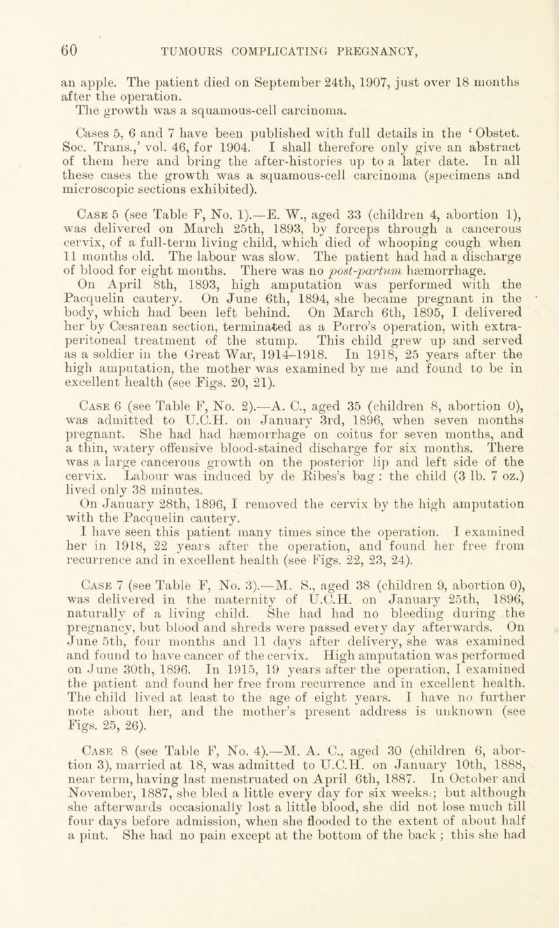 an apple. The patient died on September 24th, 1907, just over 18 months after the operation. The growth was a squamous-cell carcinoma. Cases 5, 6 and 7 have been published with full details in the ‘ Obstet. Soc. Trans.,’ vol. 46, for 1904. I shall therefore only give an abstract of them here and bring the after-histories up to a later date. In all these cases the growth was a squamous-cell carcinoma (specimens and microscopic sections exhibited). Case 5 (see Table F, No. 1).—E. W., aged 33 (children 4, abortion 1), was delivered on March 25th, 1893, by forceps through a cancerous cervix, of a full-term living child, which died of whooping cough when 11 months old. The labour was slow. The patient had had a discharge of blood for eight months. There was no post-partum haemorrhage. On April 8th, 1893, high amputation was performed with the Pacquelin cautery. On June 6th, 1894, she became pregnant in the body, which had been left behind. On March 6th, 1895, I delivered her by Caesarean section, terminated as a Porro’s operation, with extra- peritoneal treatment of the stump. This child grew up and served as a soldier in the Great War, 1914-1918. In 1918, 25 years after the high amputation, the mother was examined by me and found to be in excellent health (see Figs. 20, 21). Case 6 (see Table F, No. 2).—A. C., aged 35 (children 8, abortion 0), was admitted to U.C.H. on January 3rd, 1896, when seven months pregnant. She had had haemorrhage on coitus for seven months, and a thin, watery offensive blood-stained discharge for six months. There was a large cancerous growth on the posterior lip and left side of the cervix. Labour was induced by de Pibes’s bag : the child (3 lb. 7 oz.) lived only 38 minutes. On January 28th, 1896, I removed the cervix by the high amputation with the Pacquelin cautery. I have seen this patient many times since the operation. I examined her in 1918, 22 years after the operation, and found her free from recurrence and in excellent health (see Figs. 22, 23, 24). Case 7 (see Table F, No. 3).—M. S., aged 38 (children 9, abortion 0), was delivered in the maternity of U.C.H. on January 25th, 1896, naturally of a living child. She had had no bleeding during the pregnancy, but blood and shreds were passed every day afterwards. On June 5th, four months and 11 days after delivery, she was examined and found to have cancer of the cervix. High amputation was performed on June 30th, 1896. In 1915, 19 years after the operation, I examined the patient and found her free from recurrence and in excellent health. The child lived at least to the age of eight years. I have no further note about her, and the mother’s present address is unknown (see Figs. 25, 26). Case 8 (see Table F, No. 4).—M. A. C., aged 30 (children 6, abor¬ tion 3), married at 18, was admitted to U.C.H. on January 10th, 1888, near term, having last menstruated on April 6th, 1887. In October and November, 1887, she bled a little every day for six weeksi; but although she afterwards occasionally lost a little blood, she did not lose much till four days before admission, when she flooded to the extent of about half a pint. She had no pain except at the bottom of the back ; this she had