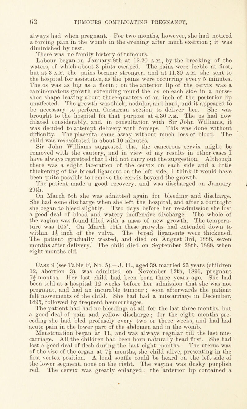 always had when pregnant. For two months, however, she had noticed a forcing pain in the womb in the evening after much exertion ; it was diminished by rest. There was no family history of tumours. Labour began on January 8th at 12.20 a.m., by the breaking of the waters, of which about 3 pints escaped. The pains were feeble at first, but at 3 a.m. the pains became stronger, and at 11.30 a.m. she sent to the hospital for assistance, as the pains were occurring every 5 minutes. The os was as big as a florin ; on the anterior lip of the cervix was a carcinomatous growth extending round the os on each side in a horse¬ shoe shape leaving about three-quarters of an inch of the posterior lip unaffected. The growth was thick, nodular, and hard, and it appeared to be necessary to perform Caesarean section to deliver her. She was brought to the hospital for that purpose at 4.30 p.m. The os had now dilated considerably, and, in consultation with Sir John Williams, it was decided to attempt delivery with forceps. This was done without difficulty. The placenta came away without much loss of blood. The child was resuscitated in about 10 minutes. Sir John Williams suggested that the cancerous cervix might be removed with the cautery, and in view of my results in other cases I have always regretted that I did not carry out the suggestion. Although there was a slight laceration of the cervix on each side and a little thickening of the broad ligament on the left side, I think it would have been quite possible to remove the cervix beyond the growth. The patient made a good recovery, and was discharged on January 29th. On March 5th she was admitted again for bleeding and discharge. She had some discharge when she left the hospital, and after a fortnight she began to bleed slightly. Two days before her re-admission she lost a good deal of blood and watery inoffensive discharge. The whole of the vagina was found filled with a mass of new growth. The tempera¬ ture was 105°. On March 19th these growths had extended down to within 1^ inch of the vulva. The broad ligaments were thickened. The patient gradually wasted, and died on August 3rd, 1888, seven months after delivery. The child died on September 28th, 1888, when eight months old. Case 9 (see Table F, No. 5).— J. H., aged 39, married 23 years (children 12, abortion 3), was admitted on November 12th, 1896, pregnant 7?? months. Her last child had been born three years ago. She had been told at a hospital 12 weeks before her admission that she was not pregnant, and had an incurable tumour ; soon afterwards the patient felt movements of the child. She had had a miscarriage in December, 1895, followed by frequent haemorrhages. The patient had had no bleedings at all for the last three months, but a good deal of pain and yellow discharge ; for the eight months pre¬ ceding she had bled profusely every two or three weeks, and had had acute pain in the lower part of the abdomen and in the womb. Menstruation began at 11, and was always regular till the last mis¬ carriage. All the children had been born naturally head first. She had lost a good deal of flesh during the last eight months. The uterus was of the size of the organ at 7b months, the child alive, presenting in the first vertex position. A loud souffle could be heard on the left side of the lower segment, none on the right. The vagina was dusky purplish red. The cervix was greatly enlarged ; the anterior lip contained a