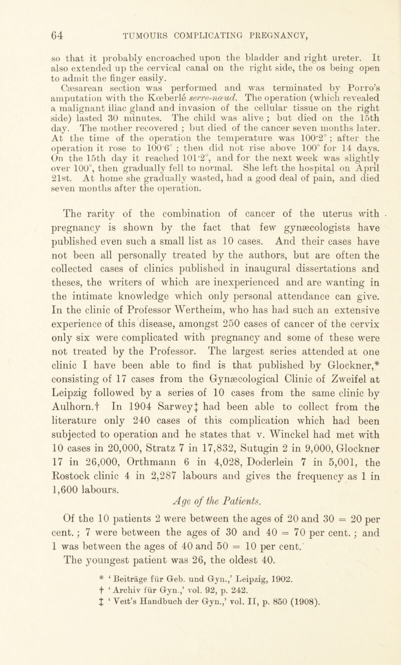 so that it probably encroached upon the bladder and right ureter. It also extended up the cervical canal on the right side, the os being open to admit the finger easily. Caesarean section was performed and was terminated by Porro’s amputation with the Kceberle serre-noeud. The operation (which revealed a malignant iliac gland and invasion of the cellular tissue on the right side) lasted 30 minutes. The child was alive ; but died on the 15th day. The mother recovered ; but died of the cancer seven months later. At the time of the operation the temperature was 100‘2° ; after the operation it rose to 1006° ; then did not rise above 100° for 14 days. On the 15th day it reached 101'2°, and for the next week was slightly over 100°, then gradually fell to normal. She left the hospital on April 21st. At home she gradually wasted, had a good deal of pain, and died seven months after the operation. The rarity of the combination of cancer of the uterus with - pregnancy is shown by the fact that few gynaecologists have published even such a small list as 10 cases. And their cases have not been all personally treated by the authors, but are often the collected cases of clinics published in inaugural dissertations and theses, the writers of which are inexperienced and are wanting in the intimate knowledge which only personal attendance can give. In the clinic of Professor Wertheim, who has had such an extensive experience of this disease, amongst 250 cases of cancer of the cervix only six were complicated with pregnancy and some of these were not treated by the Professor. The largest series attended at one clinic I have been able to find is that published by Glockner,* consisting of 17 cases from the Gynaecological Clinic of Zweifel at Leipzig followed by a series of 10 cases from the same clinic by Aulhorn.f In 1904 Sarweyl had been able to collect from the literature only 240 cases of this complication which had been subjected to operation and he states that v. Winckel had met with 10 cases in 20,000, Stratz 7 in 17,832, Sutugin 2 in 9,000, Glockner 17 in 26,000, Orthmann 6 in 4,028, Doderlein 7 in 5,001, the Rostock clinic 4 in 2,287 labours and gives the frequency as 1 in 1,600 labours. Age of the Patients. Of the 10 patients 2 were between the ages of 20 and 30 = 20 per cent.; 7 were between the ages of 30 and 40 = 70 per cent. ; and 1 was between the ages of 40 and 50 = 10 per cent. The youngest patient was 26, the oldest 40. # £ Beitrage fur Geb. und Gyn.,’ Leipzig, 1902. f ‘ Archiv fur Gyn.,’ vol. 92, p. 242. X ‘ Veit’s Handbuch der Gyn.,’ vol. II, p. 850 (1908).