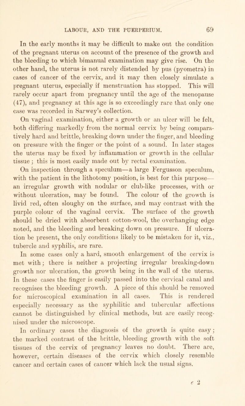 In the early months it may be difficult to make out the condition of the pregnant uterus on account of the presence of the growth and the bleeding to which bimanual examination may give rise. On the other hand, the uterus is not rarely distended by pus (pyometra) in cases of cancer of the cervix, and it may then closely simulate a pregnant uterus, especially if menstruation has stopped. This will rarely occur apart from pregnancy until the age of the menopause (47), and pregnancy at this age is so exceedingly rare that only one case was recorded in Sarwey’s collection. On vaginal examination, either a growth or an ulcer will be felt, both differing markedly from the normal cervix by being compara¬ tively hard and brittle, breaking down under the finger, and bleeding on pressure with the finger or the point of a sound. In later stages the uterus may be fixed by inflammation or growth in the cellular tissue ; this is most easily made out by rectal examination. On inspection through a speculum—a large Fergusson speculum, with the patient in the lithotomy position, is best for this purpose— an irregular growth with nodular or club-like processes, with or without ulceration, may be found. The colour of the growth is livid red, often sloughy on the surface, and may contrast with the purple colour of the vaginal cervix. The surface of the growth should be dried with absorbent cotton-wool, the overhanging edge noted, and the bleeding and breaking down on pressure. If ulcera¬ tion be present, the only conditions likely to be mistaken for it, viz., tubercle and syphilis, are rare. In some cases only a hard, smooth enlargement of the cervix is met with; there is neither a projecting irregular breaking-down growth nor ulceration, the growth being in the wall of the uterus. In these cases the finger is easily passed into the cervical canal and recognises the bleeding growth. A piece of this should be removed for microscopical examination in all cases. This is rendered especially necessary as the syphilitic and tubercular affections cannot be distinguished by clinical methods, but are easily recog¬ nised under the microscope. In ordinary cases the diagnosis of the growth is quite easy; the marked contrast of the brittle, bleeding growth with the soft tissues of the cervix of pregnancy leaves no doubt. There are, however, certain diseases of the cervix which closely resemble cancer and certain cases of cancer which lack the usual signs.