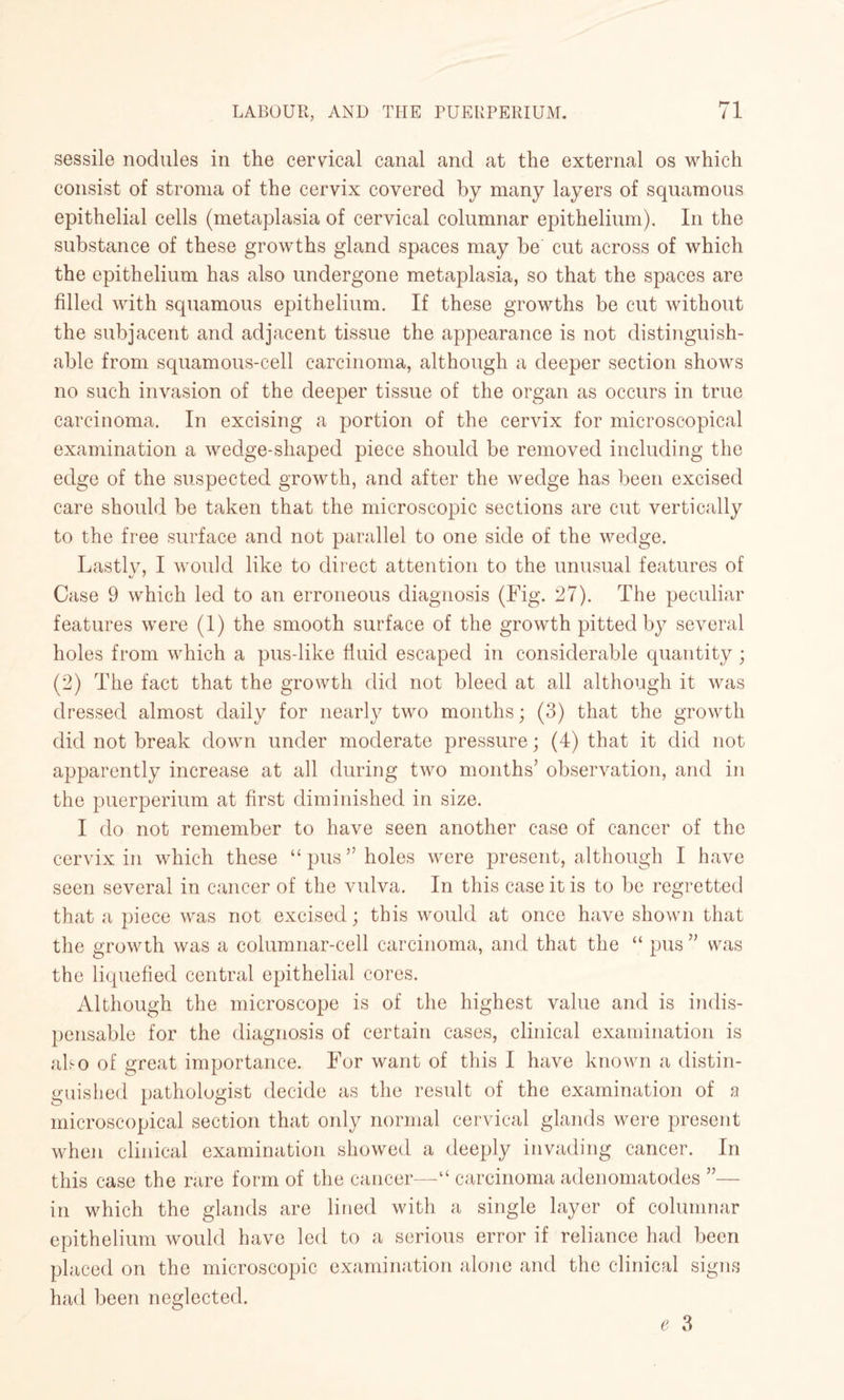 sessile nodules in the cervical canal and at the external os which consist of stroma of the cervix covered by many layers of squamous epithelial cells (metaplasia of cervical columnar epithelium). In the substance of these growths gland spaces may be cut across of which the epithelium has also undergone metaplasia, so that the spaces are filled with squamous epithelium. If these growths be cut without the subjacent and adjacent tissue the appearance is not distinguish¬ able from squamous-cell carcinoma, although a deeper section shows no such invasion of the deeper tissue of the organ as occurs in true carcinoma. In excising a portion of the cervix for microscopical examination a wedge-shaped piece should be removed including the edge of the suspected growth, and after the wedge has been excised care should be taken that the microscopic sections are cut vertically to the free surface and not parallel to one side of the wedge. Lastly, I would like to direct attention to the unusual features of Case 9 which led to an erroneous diagnosis (Fig. 27). The peculiar features were (1) the smooth surface of the growth pitted by several holes from which a pus-like fluid escaped in considerable quantity ; (2) The fact that the growth did not bleed at all although it was dressed almost daily for nearly two months; (3) that the growth did not break down under moderate pressure; (4) that it did not apparently increase at all during two months’ observation, and in the puerperium at first diminished in size. I do not remember to have seen another case of cancer of the cervix in which these “pus’’holes were present, although I have seen several in cancer of the vulva. In this case it is to be regretted that a piece was not excised; this would at once have shown that the growth was a columnar-cell carcinoma, and that the “ pus ” was the liquefied central epithelial cores. Although the microscope is of the highest value and is indis¬ pensable for the diagnosis of certain cases, clinical examination is ako of great importance. For want of this I have known a distin¬ guished pathologist decide as the result of the examination of a microscopical section that only normal cervical glands were present when clinical examination showed a deeply invading cancer. In this case the rare form of the cancer—-“ carcinoma adenomatodes ”— in which the glands are lined with a single layer of columnar epithelium would have led to a serious error if reliance had been placed on the microscopic examination alone and the clinical signs had been neglected.