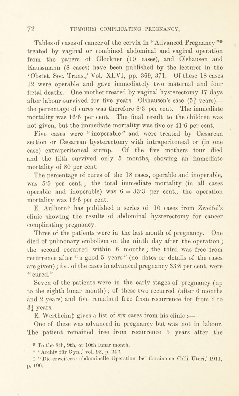 Tables of cases of cancer of the cervix in “Advanced Pregnancy’’* treated by vaginal or combined abdominal and vaginal operation from the papers of Glockner (10 cases), and Olshausen and Kaussmann (8 cases) have been published by the lecturer in the ‘Obstet. Soc. Trans.,’ Yol. XLYI, pp. 369, 371. Of these 18 cases 12 were operable and gave immediately two maternal and four foetal deaths. One mother treated by vaginal hysterectomy 17 days after labour survived for five years—Olshausen’s case (5f years)— the percentage of cures was therefore 8*3 per cent. The immediate mortality was 16*6 per cent. The final result to the children was not given, but the immediate mortality was five or 4P6 per cent. Five cases were “ inoperable ” and v/ere treated by Caesarean section or Caesarean hysterectomy with intraperitoneal or (in one case) extraperitoneal stump. Of the five mothers four died and the fifth survived only 5 months, showing an immediate mortality of 80 per cent. The percentage of cures of the 18 cases, operable and inoperable, was 5*5 per cent.; the total immediate mortality (in all cases operable and inoperable) was 6 = 33*3 per cent., the operation mortality was 16*6 per cent. E. Aulhornf has published a series of 10 cases from Zweifel’s clinic showing the results of abdominal hysterectomy for cancer complicating pregnancy. Three of the patients were in the last month of pregnancy. One died of pulmonary embolism on the ninth day after the operation; the second recurred within 6 months; the third was free from recurrence after “ a good 5 years ” (no dates or details of the cases are given); be., of the cases in advanced pregnancy 33*8 per cent, were “ cured.” Seven of the patients were in the early stages of pregnancy (up to the eighth lunar month); of these two recurred (after 6 months and 2 years) and five remained free from recurrence for from 2 to 3J years. E. Wertheim| gives a list of six cases from his clinic :— One of these was advanced in pregnancy but was not in labour. The patient remained free from recurrence 5 years after the * In the 8th, 9th, or 10th lunar month. f ‘ Archiv fur Gyn.,’ vol. 92, p. 242. 4 “ Die erweiterte abdominelle Operation hei Carcinoma Colli Uteri,’ 1911, p. 196.