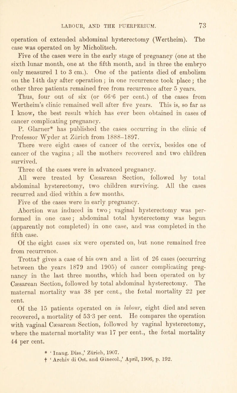 operation of extended abdominal hysterectomy (Wertheim). The case was operated on by Micholitsch. Five of the cases were in the early stage of pregnancy (one at the sixth lunar month, one at the fifth month, and in three the embryo only measured 1 to 3 cm.). One of the patients died of embolism on the 14th day after operation; in one recurrence took place; the other three patients remained free from recurrence after 5 years. Thus, four out of six (or 66*6 per cent.) of the cases from Wertheim’s clinic remained well after five years. This is, so far as I know, the best result which has ever been obtained in cases of cancer complicating pregnancy. P. darner* has published the cases occurring in the clinic of Professor Wyder at Zurich from 1888-1897. There were eight cases of cancer of the cervix, besides one of cancer of the vagina; all the mothers recovered and two children survived. Three of the cases were in advanced pregnancy. All were treated by Caesarean Section, followed by total abdominal hysterectomy, two children surviving. All the cases recurred and died within a few months. Five of the cases were in early pregnancy. Abortion was induced in two; vaginal hysterectomy was per¬ formed in one case; abdominal total hysterectomy was begun (apparently not completed) in one case, and was completed in the fifth case. Of the eight cases six were operated on, but none remained free from recurrence. Trottaf gives a case of his own and a list of 26 cases (occurring between the years 1879 and 1905) of cancer complicating preg¬ nancy in the last three months, which had been operated on by Caesarean Section, followed by total abdominal hysterectomy. The maternal mortality was 38 per cent., the foetal mortality 22 per cent. Of the 15 patients operated on in labour, eight died and seven recovered, a mortality of 53-3 per cent. He compares the operation with vaginal Caesarean Section, followed by vaginal hysterectomy, where the maternal mortality was 17 per cent., the foetal mortality 44 per cent. * 1 Inaug. Dies.,’ Zurich, 1907. ■j* ‘ Archiv di Ost. and Gfinecol.,’ April, 1906, p. 192.