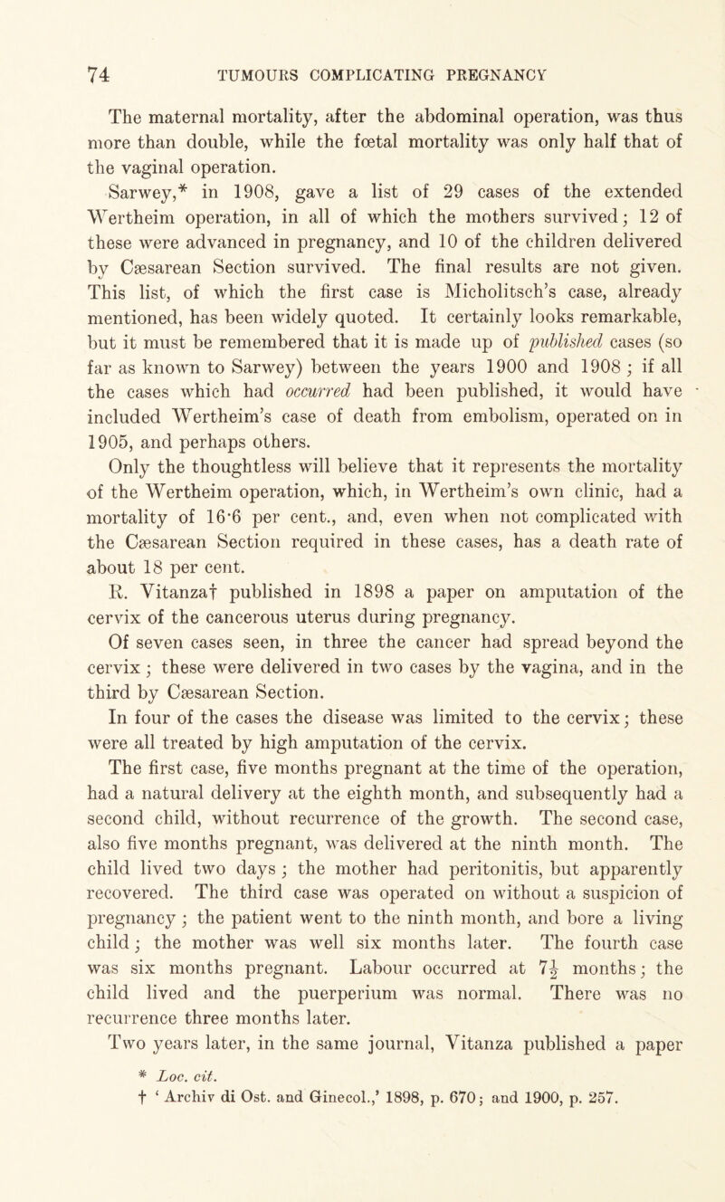 The maternal mortality, after the abdominal operation, was thus more than double, while the foetal mortality was only half that of the vaginal operation. Sarwey,* in 1908, gave a list of 29 cases of the extended Wertheim operation, in all of which the mothers survived; 12 of these were advanced in pregnancy, and 10 of the children delivered by Caesarean Section survived. The final results are not given. This list, of which the first case is Micholitsch’s case, already mentioned, has been widely quoted. It certainly looks remarkable, but it must be remembered that it is made up of published cases (so far as known to Sarwey) between the years 1900 and 1908 ; if all the cases which had occurred had been published, it would have included Wertheim’s case of death from embolism, operated on in 1905, and perhaps others. Only the thoughtless will believe that it represents the mortality of the Wertheim operation, which, in Wertheim’s own clinic, had a mortality of 16*6 per cent., and, even when not complicated with the Caesarean Section required in these cases, has a death rate of about 18 per cent. R. Vitanzaf published in 1898 a paper on amputation of the cervix of the cancerous uterus during pregnancy. Of seven cases seen, in three the cancer had spread beyond the cervix ; these were delivered in two cases by the vagina, and in the third by Caesarean Section. In four of the cases the disease was limited to the cervix; these were all treated by high amputation of the cervix. The first case, five months pregnant at the time of the operation, had a natural delivery at the eighth month, and subsequently had a second child, without recurrence of the growth. The second case, also five months pregnant, was delivered at the ninth month. The child lived two days ; the mother had peritonitis, but apparently recovered. The third case was operated on without a suspicion of pregnancy ; the patient went to the ninth month, and bore a living child; the mother was well six months later. The fourth case was six months pregnant. Labour occurred at 7J months; the child lived and the puerperium was normal. There was no recurrence three months later. Two years later, in the same journal, Vitanza published a paper # Loc. cit. f ‘ Archiv di Ost. and Ginecol.,’ 1898, p. 670; and 1900, p. 257.