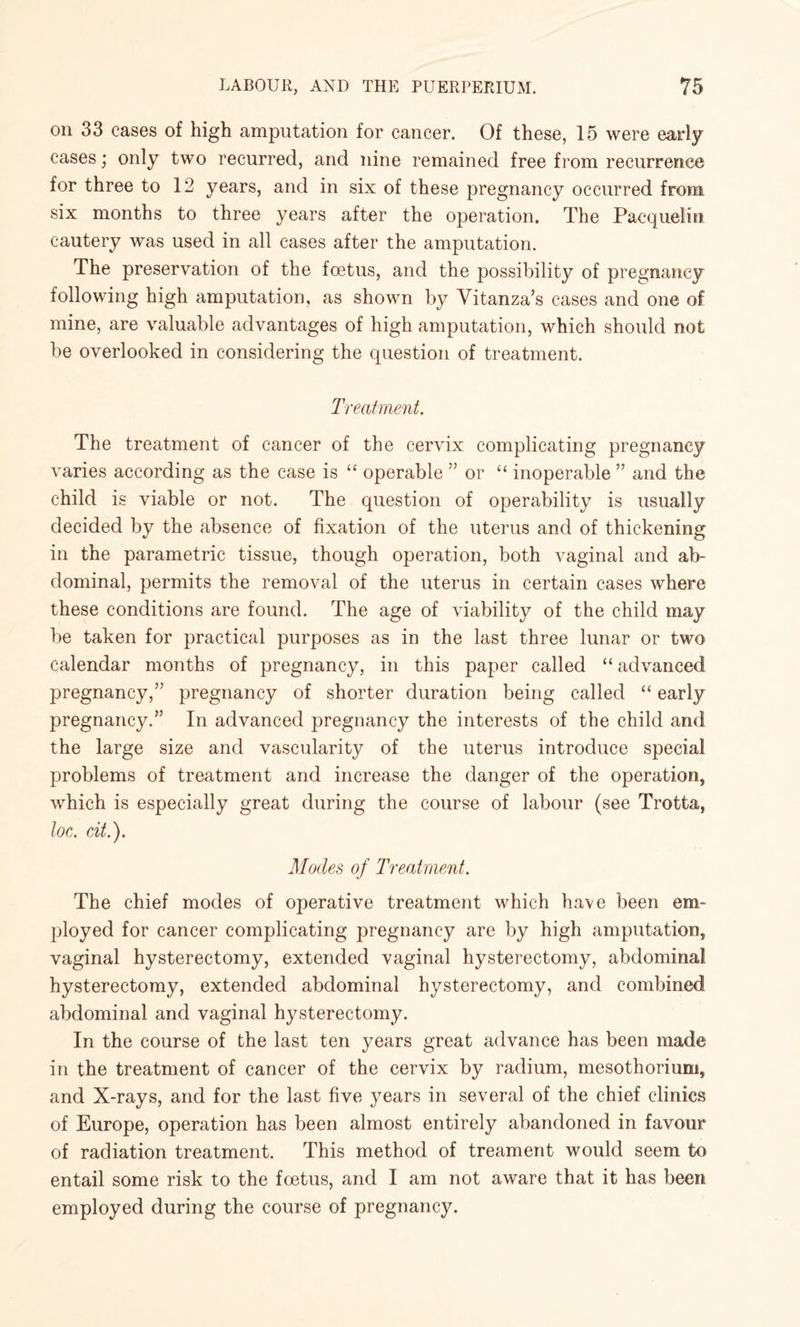 on 33 cases of high amputation for cancer. Of these, 15 were early cases; only two recurred, and nine remained free from recurrence for three to 12 years, and in six of these pregnancy occurred from six months to three years after the operation. The Pacquelin cautery was used in all cases after the amputation. The preservation of the foetus, and the possibility of pregnancy following high amputation, as shown by Vitanza’s cases and one of mine, are valuable advantages of high amputation, which should not be overlooked in considering the question of treatment. Treatment. The treatment of cancer of the cervix complicating pregnancy varies according as the case is “ operable ” or “ inoperable ” and the child is viable or not. The question of operability is usually decided by the absence of fixation of the uterus and of thickening in the parametric tissue, though operation, both vaginal and ab¬ dominal, permits the removal of the uterus in certain cases where these conditions are found. The age of viability of the child may be taken for practical purposes as in the last three lunar or two calendar months of pregnancy, in this paper called “ advanced pregnancy,” pregnancy of shorter duration being called “ early pregnancy.” In advanced pregnancy the interests of the child and the large size and vascularity of the uterus introduce special problems of treatment and increase the danger of the operation, which is especially great during the course of labour (see Trotta, loc. at.'). Modes of Treatment. The chief modes of operative treatment which have been em¬ ployed for cancer complicating pregnancy are by high amputation, vaginal hysterectomy, extended vaginal hysterectomy, abdominal hysterectomy, extended abdominal hysterectomy, and combined abdominal and vaginal hysterectomy. In the course of the last ten years great advance has been made in the treatment of cancer of the cervix by radium, mesothorium, and X-rays, and for the last five years in several of the chief clinics of Europe, operation has been almost entirely abandoned in favour of radiation treatment. This method of treament would seem to entail some risk to the foetus, and I am not aware that it has been employed during the course of pregnancy.