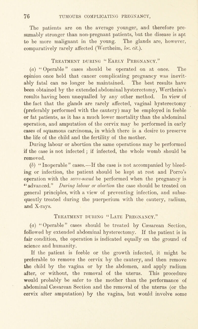 The patients are on the average younger, and therefore pre¬ sumably stronger than non-pregnant patients, but the disease is apt to be more malignant in the young. The glands are, however, comparatively rarely affected (Wertheim, loc. cit.). Treatment during “ Early Pregnancy.” (a) “ Operable ” cases should be operated on at once. The opinion once held that cancer complicating pregnancy was inevit¬ ably fatal can no longer be maintained. The best results have been obtained by the extended abdominal hysterectomy, Wertheim’s results having been unequalled by any other method. In view of the fact that the glands are rarely affected, vaginal hysterectomy (preferably performed with the cautery) may be employed in feeble or fat patients, as it has a much lower mortality than the abdominal operation, and amputation of the cervix may be performed in early cases of squamous carcinoma, in which there is a desire to preserve the life of the child and the fertility of the mother. During labour or abortion the same operations may be performed if the case is not infected ; if infected, the whole womb should be removed. (/)) “Inoperable” cases.—If the case is not accompanied by bleed¬ ing or infection, the patient should be kept at rest and Porro’s operation with the serre-nceud be performed when the pregnancy is advanced.” During labour or aboi'tion the case should be treated on general principles, with a view of preventing infection, and subse¬ quently treated during the puerperium with the cautery, radium, and X-rays. Treatment during “Late Pregnancy.” (a) “ Operable ” cases should be treated by Caesarean Section, followed by extended abdominal hysterectomy. If the patient is in fair condition, the operation is indicated equally on the ground of science and humanity. If the patient is feeble or the growth infected, it might be preferable to remove the cervix by the cautery, and then remove the child by the vagina or by the abdomen, and apply radium after, or without, the removal of the uterus. This procedure would probably be safer to the mother than the performance of abdominal Caesarean Section and the removal of the uterus (or the cervix after amputation) by the vagina, but would involve some