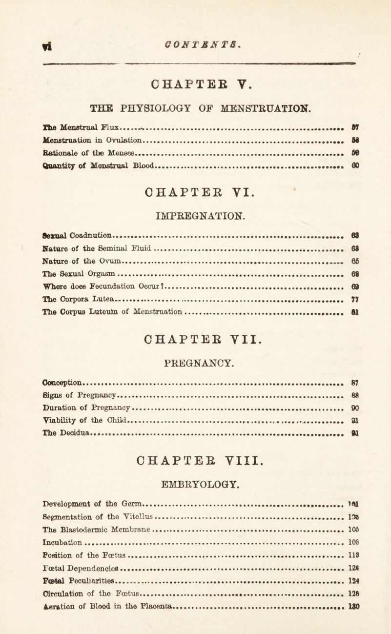 CHAPTER V. THE PHYSIOLOGY OF MENSTRUATION. Tile Menstrual Flux...-. 67 Menstruation in Ovulation...*.. 53 Rationale of the Menses.. 56 Quantity of Menstrual Blood...... SO CHAPTER YI. IMPREGNATION. Sexual Ooadnution.... 63 Nature of the Seminal Fluid.. 63 Nature of the Ovum. 65 The Sexual Orgasm..... 68 Where does Fecundation Occur?... 69 The Corpora Lutea. 77 The Corpus Luteuin of Menstruation.... 81 CHAPTER VII. PREGNANCY. Conception. 87 Signs of Pregnancy. 88 Duration of Pregnancy. 90 Viability of the Child........... 91 The Deoidua..... 81 CHAPTER VIII. EMBRY OLOG Y. Development of the Germ. ifltl Segmentation of the Vitellns. 13s The Blastodermic Membrane. 105 Incubation...*. 108 Position of the Foetus. 118 Toetal Dependencies. 121 Postal Peculiarities. 124 Circulation of the Foetus. 126 deration of Blood in the Placenta....... 130