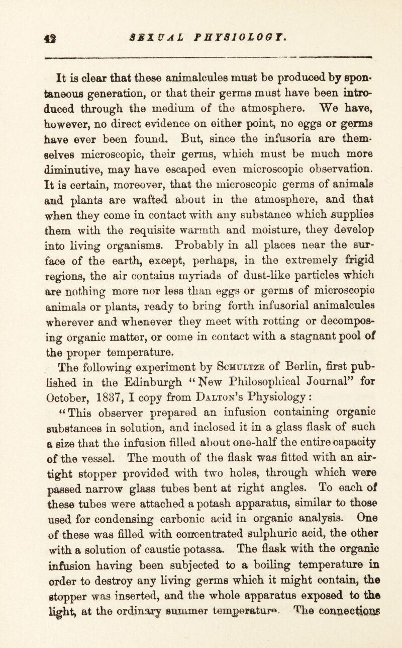SEXUAL P HY810L09T. 43 It is clear that these animalcules must be produced by spon- taneous generation, or that their germs must have been intro* duced through the medium of the atmosphere. We have, however, no direct evidence on either point, no eggs or germs have ever been found. But, since the infusoria are them¬ selves microscopic, their germs, which must be much more diminutive, may have escaped even microscopic observation. It is certain, moreover, that the microscopic germs of animals and plants are wafted about in the atmosphere, and that when they come in contact with any substance which supplies them with the requisite warmth and moisture, they develop into living organisms. Probably in all places near the sur¬ face of the earth, except, perhaps, in the extremely frigid regions, the air contains myriads of dust-like particles which are nothing more nor less than eggs or germs of microscopic animals or plants, ready to bring forth infusorial animalcules wherever and whenever they meet with rotting or decompos¬ ing organic matter, or come in contact with a stagnant pool of the proper temperature. The following experiment by Schultze of Berlin, first pub¬ lished in the Edinburgh “New Philosophical Journal” for October, 1837, I copy from Dalton’s Physiology : “This observer prepared an infusion containing organic substances in solution, and inclosed it in a glass flask of such a size that the infusion filled about one-half the entire capacity of the vessel. The mouth of the flask was fitted with an air¬ tight stopper provided with two holes, through which were passed narrow glass tubes bent at right angles. To each of these tubes were attached a potash apparatus, similar to those used for condensing carbonic acid in organic analysis. One of these was filled with concentrated sulphuric acid, the other with a solution of caustic potassa. The flask with the organic infusion having been subjected to a boiling temperature in order to destroy any living germs which it might contain, the stopper was inserted, and the whole apparatus exposed to the light, at the ordinary summer temperature The connections