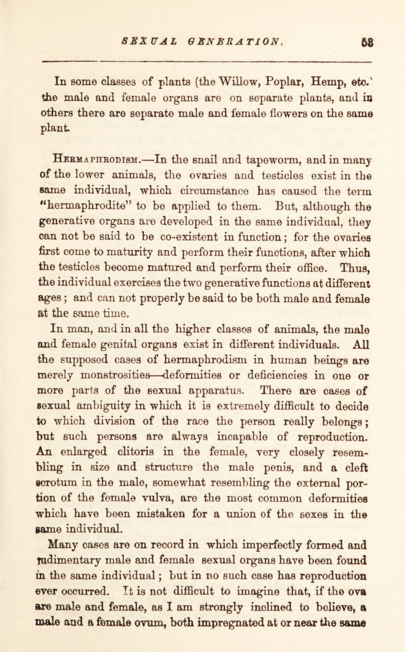 In some classes of plants (the Willow, Poplar, Hemp, etc.' the male and female organs are on separate plants, and in others there are separate male and female flowers on the same plant HEEMAriiBODisM.—In the snail and tapeworm, and in many of the lower animals, the ovaries and testicles exist in the same individual, which circumstance has caused the term 11hermaphrodite” to be applied to them. But, although the generative organs are developed in the same individual, they can not be said to be co-existent in function; for the ovaries first come to maturity and perform their functions, after which the testicles become matured and perform their office. Thus, the individual exercises the two generative functions at different ages ; and can not properly be said to be both male and female at the same time. In man, and in all the higher classos of animals, the male and female genital organs exist in different individuals. All the supposed cases of hermaphrodism in human beings are merely monstrosities—deformities or deficiencies in one or more parts of the sexual apparatus. There are cases of sexual ambiguity in which it is extremely difficult to decide to which division of the race the person really belongs; but such persons are always incapable of reproduction. An enlarged clitoris in the female, very closely resem¬ bling in size and structure the male penis, and a cleft scrotum in the male, somewhat resembling the external por¬ tion of the female vulva, are the most common deformities which have been mistaken for a union of the sexes in the game individual. Many cases are on record in which imperfectly formed and rudimentary male and female sexual organs have been found in the same individual; but in no such case has reproduction ever occurred. It is not difficult to imagine that, if the ova are male and female, as I am strongly inclined to believe, a male and a female ovum, both impregnated at or near the same