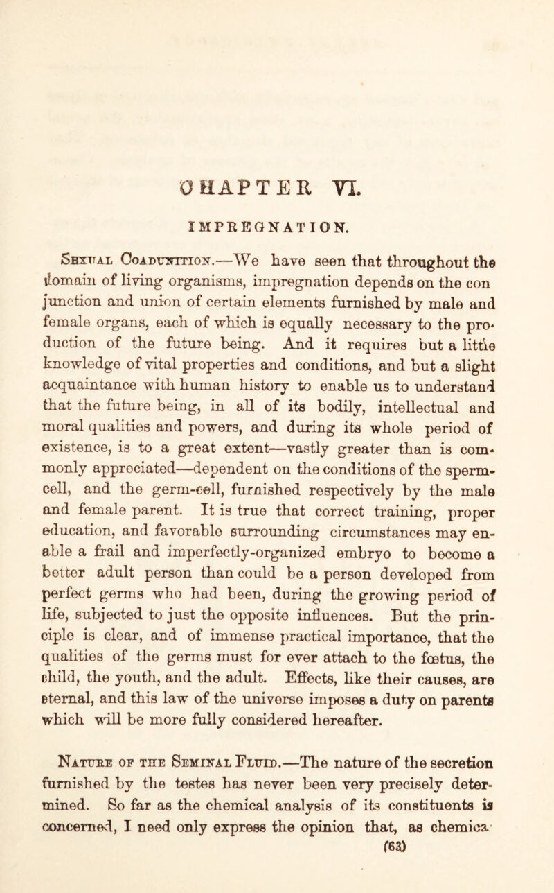 IMPREGNATION. Sbxttal Coabunttion.—We have seen that throughout the ilomain of living organisms, impregnation depends on the con junction and union of certain elements furnished by male and female organs, each of which is equally necessary to the pro* duction of the future being. And it requires but a little knowledge of vital properties and conditions, and but a slight acquaintance with human history to enable us to understand that the future being, in all of its bodily, intellectual and moral qualities and powers, and during its whole period of existence, is to a great extent—vastly greater than is com¬ monly appreciated—dependent on the conditions of the sperm¬ cell, and the germ-cell, furnished respectively by the male and female parent. It is true that correct training, proper education, and favorable surrounding circumstances may en¬ able a frail and imperfectly-organized embryo to become a better adult person than could be a person developed from perfect germs who had been, during the growing period of life, subjected to just the opposite influences. But the prin¬ ciple is clear, and of immense practical importance, that the qualities of the germs must for ever attach to the foetus, the child, the youth, and the adult. Effects, like their causes, are eternal, and this law of the universe imposes a duty on parents which Mill be more fully considered hereafter. Nature of the Seminal Fluid.—The nature of the secretion furnished by the testes has never been very precisely deter¬ mined. So far as the chemical analysis of its constituents is concerned, I need only express the opinion that, as chemioa. f6a)