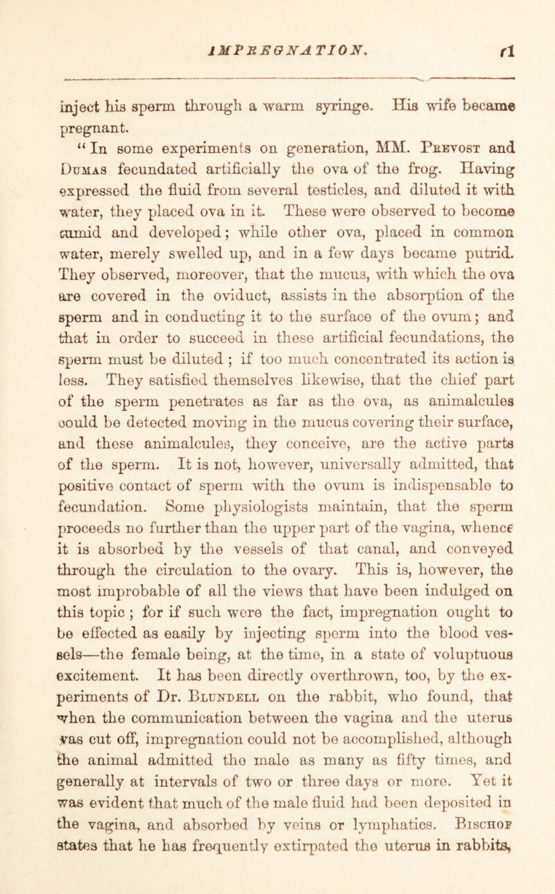 inject his sperm through a warm syringe. His wife became pregnant. “ In some experiments on generation, HM. Peevost and Dumas fecundated artificially the ova of the frog. Having expressed the fluid from several testicles, and diluted it with water, they placed ova in it. These were observed to bocome tumid and developed; while other ova, placed in common water, merely swelled up, and in a few days became putrid. They observed, moreover, that the mucus, with which the ova are covered in the oviduct, assists in the absorption of the sperm and in conducting it to the surface of the ovum; and that in order to succeed in these artificial fecundations, the sperm must be diluted ; if too much concentrated its action is less. They satisfied themselves likewise, that the chief part of the sperm penetrates as far as the ova, as animalcules could be detected moving in the mucus covering their surface, and these animalcules, they conceive, are the active parts of the sperm. It is not, however, universally admitted, that positive contact of sperm with the ovum is indispensable to fecundation. Some physiologists maintain, that the sperm proceeds no further than the upper part of the vagina, whence it is absorbed by the vessels of that canal, and conveyed through the circulation to the ovary. This is, however, the most improbable of all the views that have been indulged on this topic ; for if such were the fact, impregnation ought to be effected as easily by injecting sperm into the blood ves¬ sels—the female being, at the time, in a state of voluptuous excitement. It has been directly overthrown, too, by the ex¬ periments of Dr. Blundell on the rabbit, who foimd, that when the communication between the vagina and the uterus yas cut off, impregnation could not be accomplished, although the animal admitted the male as many as fifty times, and generally at intervals of two or three days or more. Yet it was evident that much of the male fluid had been deposited in the vagina, and absorbed by veins or lymphatics. Rischof states that he has frequently extirpated the uterus in rabbits*