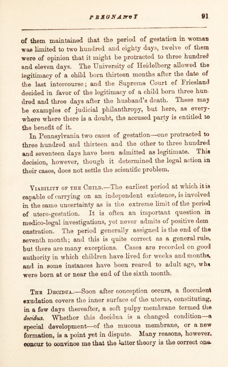 of them maintained that the period of gestation in woman was limited to two hundred and eighty days, twelve of them were of opinion that it might be protracted to three hundred and eleven days. The University of Heidelberg allowed the legitimacy of a ohild born thirteen months after the date of the last intercourse; and the Suprome Court of Friesland decided in favor of the legitimacy of a child born three hun¬ dred and three days after the husband’s death. These may be examples of judicial philanthropy, but here, as every¬ where where there is a doubt, the accused party is entitled to the benefit of it. In Pennsylvania two cases of gestation—one protracted to three hundred and thirteen and the other to three hundred and seventeen days have been admitted as legitimate. This decision, however, though it determined the legal action in their cases, does not settle the scientific problem. Liability of the Child.—The earliest period at which it is capable of carrying on an independent existence, is involved in the same uncertainty as is the extreme limit of the period of utero-gestation. It is often an important question in medico-legal investigations, yet never admits of positive dem onstration. The period generally assigned is the end of the seventh month *, and this is quite correct as a general rule, but there aro many exceptions. Cases are recorded on good authority in which children have lived for wools and months, and in some instances have boon roared to adult age, wht were born at or near the end of the sixth month. The Decidua.—Soon after conception occurs, a fiocculeni exudation covers the inner surface of the uterus, constituting, in a few days thereafter, a soft pulpy membrane termed the dsctdua. Whether this decidua is a changed condition—a special development—of the mucous membrane, or a new formation, is a point yet in dispute. Many reasons, however, concur to convince me that the latter theory is the correct one*