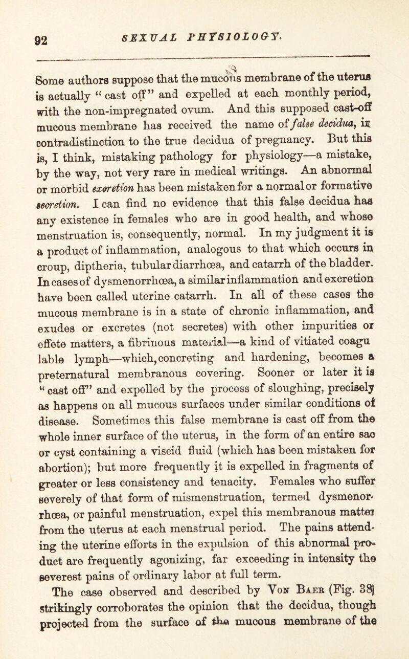 SEXUAL F HYB10L0&Y. Some authors suppose that the mucous membrane of the uterus is actually “cast off” and expelled at each monthly period, with the non-impregnated ovum. And this supposed cast-off mucous membrane has received the name of false decidua, in contradistinction to the true decidua of pregnancy, 33ut this is, I think, mistaking pathology for physiology—a mistake, by the way, not very rare in medical writings. An abnormal or morbid excretion has been mistaken for a normal or formative secretion. X can find no evidence that this false decidua has any existence in females who are in good health, and whose menstruation is, consequently, normal. In my judgment it is a product of inflammation, analogous to that which occurs in croup, diptheria, tubular diarrhoea, and catarrh of the bladder. In cases of dysmenorrhoea, a similar inflammation and excretion have been called uterine catarrh. In all of these cases the mucous membrane is in a state of chronic inflammation, and exudes or excretes (not secretes) with other impurities or effete matters, a fibrinous material—a kind of vitiated coagu lable lymph—which,concreting and hardening, becomes a preternatural membranous covering. Sooner or later it is “ cast off” and expelled by the process of sloughing, precisely aa happens on all mucous surfaces under similar conditions of disease. Sometimes this false membrane is cast off from the whole inner surface of the uterus, in the form of an entire sao or cyst containing a viscid fluid (which has been mistaken for abortion); but more frequently it is expelled in fragments of greater or less consistency and tenacity. Females who suffer severely of that form of mismonstruation, termed dysmenor¬ rhoea, or painful menstruation, expel this membranous mattei from the uterus at each menstrual period. The pains attend¬ ing the uterine efforts in the expulsion of this abnormal pro¬ duct are frequently agonizing, far exceeding in intensity the severest pains of ordinary labor at full term. The case observed and described by Voir (Fig. 88) strikingly corroborates the opinion that the decidua, though projected from the surface of mucous membrane of the