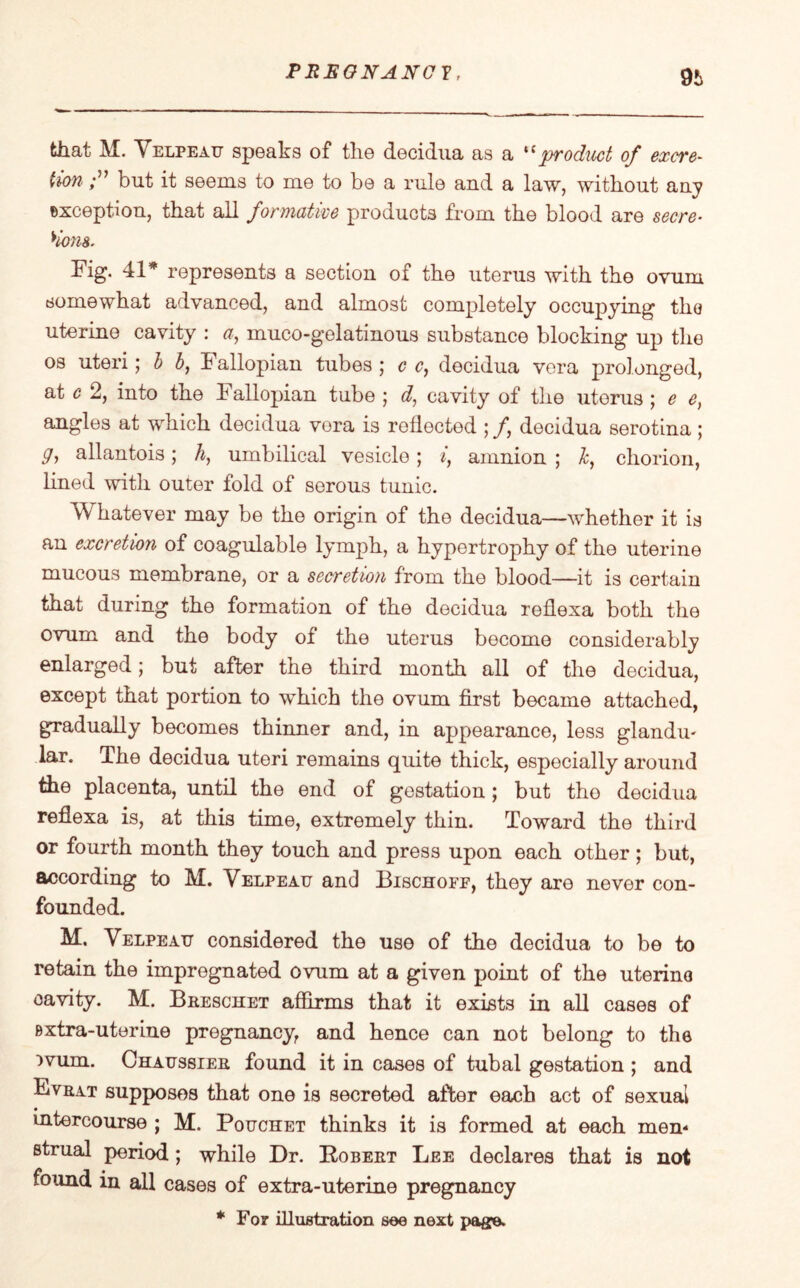 9i> that M. Velpeau speaks of the decidua as a *c product of excre¬ tion but it seems to me to be a rule and a law, without any exception, that all formative products from the blood are secre¬ tions. Fig. 41* represents a section of the uterus with the ovum somewhat advanced, and almost completely occupying the uterine cavity : a, muco-gelatinous substance blocking up the os uteri; b b, Fallopian tubes ; c c, decidua vera prolonged, at c 2, into the Fallopian tube ; d, cavity of the uterus ; e e, angles at which decidua vora is reflected ; /, decidua serotina; y, allantois; h, umbilical vesicle ; i, amnion ; &, chorion, lined with outer fold of serous tunic. Whatever may be the origin of the decidua—whether it is an excretion of coagulable lymph, a hypertrophy of the uterine mucous membrane, or a secretion from the blood—it is certain that during the formation of the decidua reflexa both the ovum and the body of the uterus become considerably enlarged; but after the third month all of the decidua, except that portion to which the ovum first became attached, gradually becomes thinner and, in appearance, less glandu¬ lar. The decidua uteri remains quite thick, especially around the placenta, until the end of gestation; but the decidua reflexa is, at this time, extremely thin. Toward the third or fourth month they touch and press upon each other; but, according to M. Velpeau and Bischoff, they are never con¬ founded. M, Velpeau considered the use of the decidua to be to retain the impregnated ovum at a given point of the uterine cavity. M. Breschet affirms that it exists in all cases of Bxtra-uterine pregnancy, and hence can not belong to the )vum. Chaussier found it in cases of tubal gestation ; and Fvrat supposes that one is secreted after each act of sexual intercourse ; M. Pouchet thinks it is formed at each men* strual period; while Dr. Robert Lee declares that is not found in all cases of extra-uterine pregnancy * For illustration see next page.