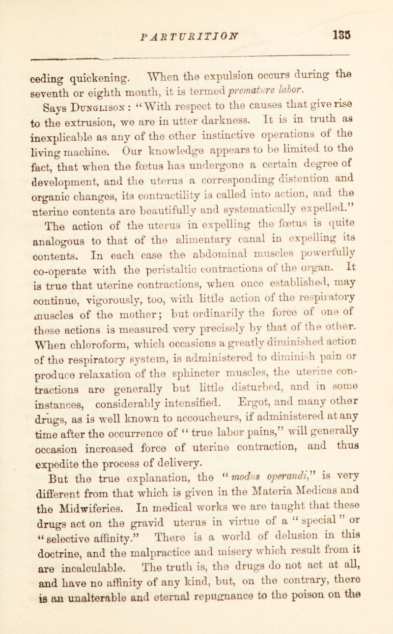 ceding quickening. When the expulsion occurs during the seventh or eighth month, it is termed premature labor. Says Dunglison : ‘‘With respect to the causes that give rise to the extrusion, we are in utter darkness. It is in truth as inexplicable as any of the other instinctive operations of the living machine. Our knowledge appears to be limited to the fact, that when the foetus has undergone a certain degree of development, and the uterus a corresponding distention and organic changes, its contractility is called into action, and the uterine contents are beautifully and systematically expelled. The action of the uterus in expelling the foetus is quite analogous to that of the alimentary canal in expelling its contents. In each case the abdominal muscles powerfully co-operate with the peristaltic contractions of the organ. It is true that uterine contractions, when once established, may continue, vigorously, too, with little action of the respiiatoiy muscles of the mother; but ordinarily the force of one of these actions is measured very precisely by that of the other. When chloroform, which occasions a greatly diminished action of the respiratory system, is administered to diminish pain or produce relaxation of the sphincter muscles, the uterine con¬ tractions are generally but little disturbed, and in some instances, considerably intensified. Ergot, and many other drugs, as is well known to accoucheurs, if administered at any time after the occurrence of “ true labor pains,5’ will generally occasion increased force of uterine contraction, and thus expedite the process of delivery. But the true explanation, the “ modus operandi,” is very different from that which is given in the Materia Medicas and the Midwiferies. In medical works we are taught that these drugs act on the gravid uterus in virtue ol a special or “ selective affinity.” There is a world ol delusion in this doctrine, and the malpractice and misery which result from it are incalculable. The truth is, the drugs do not act at all, and have no affinity of any kind, but, on the contrary, theio is an unalterable and eternal repugnance to the poison on the