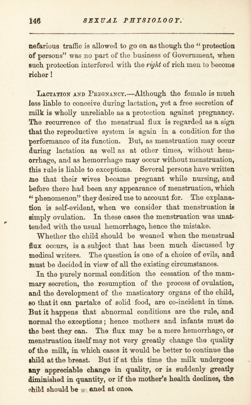 nefarious traffic is allowed to go on as though, the “ protection of persons” was no part of the business of Government, when such protection interfered with the right of rich men to become richer! Lactation and Pkegnancy.— Although the female is much less liable to oonceive during lactation, yet a free secretion of milk is wholly unreliable as a protection against pregnancy. The recurrence of the menstrual flux is regarded as a sign that the reproductive system is again in a condition for the performance of its function. But, as menstruation may occur during lactation as well as at other times, without hem¬ orrhage, and as hemorrhage may occur without menstruation, this rule is liable to exceptions. Several persons have written me that their wives became pregnant while nursing, and before there had been any appearance of menstruation, which “ phenomenon” they desired me to account for. The explana¬ tion is self-evident, when we consider that menstruation is simply ovulation. In these cases the menstruation was unat¬ tended with the usual hemorrhage, hence the mistake. Whether the child should be weaned when the menstrual flux occurs, is a subject that has been much discussed by medical writers. The question is one of a choice of evils, and must be decided in view of all the existing circumstances. In the purely normal condition the cessation of the mam¬ mary secretion, the resumption of the process of ovulation, and the development of the masticatory organs of the child, so that it can partake of solid food, are co-incident in time. But it happens that abnormal conditions are the rule, and normal the exceptions; hence mothers and infants must do the best they can. The flux may be a mere hemorrhage, oi menstruation itself may not very greatly change the quality of the milk, in which cases it would be better to continue the ehild at the breast. But if at this time the milk undergoes any appreciable change in quality, or is suddenly greatly diminished in quantity, or if the mother’s health declines, th© child should be weaned at once*