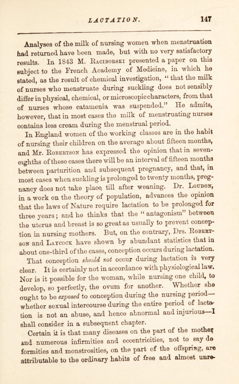 Analyses of the milk of nursing women when menstruation had returned have been made, but with no very satisfactory results. In 1843 M. Raciboeski presented a paper on this subject to the French Academy of Medicine, in which he stated, as the result of chemical investigation, “ that the milk of nurses who menstruate during suckling does not sensibly differ in physical, chemical, or microscopic characters, from that of nurses whose catamenia was suspended. He admits, however, that in most cases the milk of menstruating nurses contains less cream during the menstrual period. In England women of the working classes are in the habit of nursing their children on the average about fifteen months, and Mr. Robeetson has expressed the opinion that in seven- eighths of these cases there will be an interval of fifteen months between parturition and subsequent pregnancy, and that, in most cases when suckling is prolonged to twenty months, preg¬ nancy does not take plaoe. till after weaning. Dr. Loudon, in a work on the theory of population, advances the opinion that the laws of Nature require lactation to be prolonged for three years; and ho thinks that the “ antagonism” between the uterus and breast is so great as usually to prevent concep¬ tion in nursing mothers. But, on the contrary, Drs. Robert¬ son and Laycock have shown by abundant statistics that in about one-third of the cases, conception occurs during lactation. That conception should not occur during lactation is very clear. It is certainly not in accordance with physiological law. Nor is it possible for the woman, while nursing one child, to develop, so perfectly, the ovum for another. Whether she ought to be exposed to conception during the nursing period- whether sexual intercourse during the entire period of lactar tion is not an abuse, and hence abnormal and injurious—1 shall consider in a subsequent chapter. Certain it is that many diseases on the part o.f the mother and numerous infirmities and eccentricities, not to say de formities and monstrosities, on the part of the offspring, are attributable to the ordinary habits of free and almost unre-