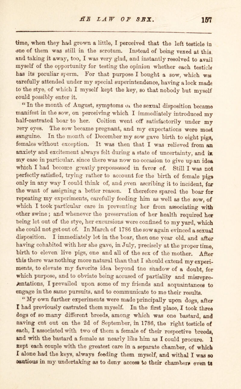 time, when they had grown a little, I perceived that the left testicle in one of them was still in the scrotum. Instead of being vexed at this, and taking it away, too, I was very glad, and instantly resolved to avail myself of the opportunity for testing the opinion whether each testicle has its peculiar sperm. For that purpose I bought a sow, which was carefully attended under my special superintendence, having a lock made to the stye, of which I myself kept the key, so that nobody but myself could possibly enter it. “ In the month of August, symptoms m the sexual disposition became manifest in the sow, on perceiving which I immediately introduced my half-castrated boar to her. Coition went off satisfactorily under my 7ery eyes. The sow became pregnant, and my expectations were most sanguine. In the month of December my sow gave birth to eight pigs, females without exception. It was then that I was relieved from an anxiety and excitement always felt during a state of uncertainty, and ix my case in particular, since there was now no occasion to give up an idea which I had become greatly prepossessed in favor of. Still I was not perfectly satisfied, trying rather to account for the birth of female pigs only in any way I could think of, and even ascribing it to incident, for the want of assigning a better reason. I therefore spared the boar for repeating my experiments, carefully feeding him as well as the sow, of which I took particular care in preventing her from associating with other swine ; and whenever the preservation of her health required her being let out of the stye, her excursions were confined to my yard, which she could not get out of. In March of 1786 the sow again evinced a sexual disposition. I immediately let in the boar, then one year old, and after having cohabited with her she gave, in July, precisely at the proper time, birth to eleven live pigs, one and all of the sex of the mother. After this thero was nothing more natural than that I should extend my experi¬ ments, to elevate my favorite idea beyond tne snadow of a doubt, for which purpose, and to obviate being accused of partiality and misrepre¬ sentations, I prevailed upon some of my friends and acquaintances to engage in the same pursuits, and to communicate to me their results. “ My own further experiments were made principally upon dogs, after I had previously castrated them myself. In the first place, I took three dogs of so many different breeds, among which was one bastard, and Having cut out on the 2d of September, in 1786, the right testicle of each, I associated with two of them a female of their respective breeds, and with the bastard a female as nearly like him as I could procure. 1 Kept each couple with the greatest care in a separate chamber, of which I alone had the keys, always feeding them myself, and withal I was so sautious in my undertaking as to deny access to their chamber* even ta