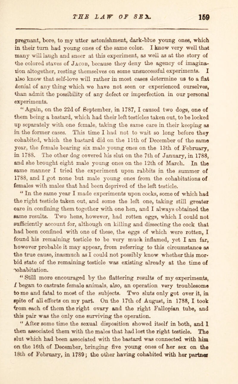 pregnant, bore, to my utter astonishment, dark-blue young ones, which in their turn had young ones of the same color. I know very well that many will laugh and sneer at this experiment, as well as at the story of the colored staves of Jacob, because they deny the agency of imagina¬ tion altogether, resting themselves on some unsuccessful experiments. I Also know that self-love will rather in most cases determine us to a flat denial of any thing which we have not seen or experienced ourselves, than admit tho possibility of any defect or imperfection in our personal experiments. “Again, on the 22d of September, in 1787, I caused two dogs, one of them being a bastard, which had their left testicles taken out, to be locked up separately with one female, taking the same care in their keoping as in the former cases. This time I had not to wait so long before they cohabited, which the bastard did on the 11th of December of the same year, the female bearing six male young ones on the 13th of February, in 1788. The other dog covered his slut on the 7th of January, in 1788, and she brought eight male young ones on tho 12th of March. In the same manner I tried the experiment upon rabbits in the summer of 1788, and I got none but male young ones from the cohabitations of females with males that had been deprived of the left testicle. “ In the same year I made experiments upon cocks, some of which had the right testicle taken out, and some the left one, taking still greater care in confining them together with one hen, and I always obtained the same results. Two hens, however, had rotten eggs, which I could not sufficiently account for, although on killing and dissecting the cock that had been confined with one of these, the eggs of which were rotten, I found his remaining testicle to be very much inflamed, yet I am far, however probable it may appear, from referring to this circumstance os the true cause, inasmuch as I could not possibly know whether this mor- bid state of the remaining testicle was existing already at the time of cohabitation. “ Still more encouraged by the flattering results of my experiments, I began to castrate female animals, also, an operation very troublesome tome and fatal to most of the subjects. Two sluts only got over it, in spite of all efforts on my part. On the 17th of August, in 1788, I took from each of them the right ovary and the right Fallopian tube, and this pair was the only one surviving the operation. “ After some time the sexual disposition showed itself in both, and 1 then associated them with the males that had lost the right testicle. The slut which had been associated with the bastard was connected with him on the 16th of December, bringing five young ones of her sex on the 18th of Fobruary, in 1789; the other having cohabited with her partner