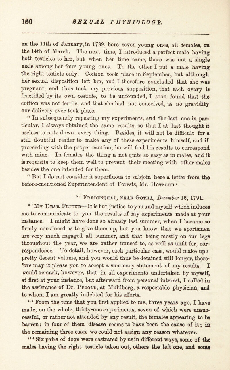 on the 11th of January, in 1789, bore seven young ones, all females, on the 14th of March. The next time, I introduced a perfect male having both testicles to hor, but when her time came, there was not a single male among her four young ones. To the other I put a male having the right testicle only. Coition took place in September, but although her sexual disposition left her, and I therefore concluded that she was pregnant, and thus took my previous supposition, that each ovary is fructified by its own testicle, to be unfounded, I soon found that the coition was not fertile, and that she had not conceived, as no gravidity nor delivery ever took place. “ In subsequently repeating my experiments, and the last one in par* ticular, I always obtained the same results, so that I at last thought it useless to note down every thing. Besides, it will not be difficult for a still doubtful reader to make any of these experiments himself, and if proceeding with the proper caution, he will find his results to correspond with mine. In fomales the thing is not quite so easy as in males, and it is requisite to keep them well to prevent their meeting with other males besides the one intended for them. “ But I do not consider it superfluous to subjoin here a letter from the before-mentionod Superintendent of Forests, Mr. Hotzler • Fredenthal, near Gotha, December 18, 1791. * ‘ My Dear Friend—It is but justice to you and myself which induces me to communicate to you the results of my experiments made at your instance. I might have done so already last summer, when I became so firmly convinced as to give them up, but you know that we sportsmen are very much engaged all summer, and that being mostly on our legs throughout the year, we are rather unused to, as well as unfit for, cor¬ respondence. To detail, however, each particular case, would make up a pretty decent volume, and you would thus be detained still longer, there¬ fore may it please you to accept a summary statement of my results. I tfould remark, however, that in all experiments undertaken by myself, at first at your instance, but afterward from personal interest, I called in the assistance of Dr. Pezold, at Muhlberg, a respectable physician, and to whom I am greatly indebted for his efforts. “ ‘ From the time that you first applied to me, three years ago, I have made, on the whole, thirty-one experiments, seven of which were unsuc¬ cessful, or rather not attended by any result, the females appearing to be barren; in four of them disease seems to have been the cause of it; in the remaining three cases we could not assign any reason whatever. “ * Six pairs of dogs were castrated by us in different ways, some of the males having the right testicle taken out, others the left one, and some