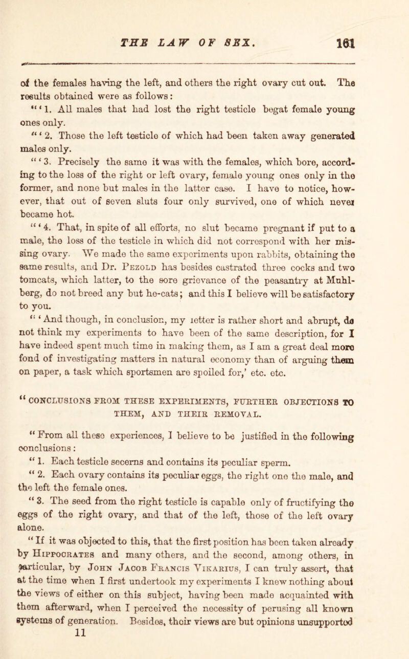 of the females having the left, and others the right ovary cut out. The results obtained were as follows: *“ 1. All males that had lost the right testicle begat female young ones only. “ * 2. Those the left testicle of which had been taken away generated males only. “‘3. Precisely the same it was with the females, which bore, accord¬ ing to the loss of the right or left ovary, female young ones only in the former, and none but males in the latter case. I have to notice, how¬ ever, that out of seven sluts four only survived, one of which never became hot. “ ‘ 4. That, in spite of all efforts, no slut became pregnant if put to a male, the loss of the testicle in which did not correspond with her mis¬ sing ovary. We made the same experiments upon rabbits, obtaining the same results, and Dr. Pezold has besides castrated three cocks and two tomcats, which latter, to the sore grievance of the peasantry at Muhl- berg, do not breed any but he-cats; and this I believe will be satisfactory to you. “ ‘ And though, in conclusion, my letter is rather short and abrupt, da not think my experiments to have been of the same description, for I have indeed spent much time in making them, as I am a great deal more fond of investigating matters in natural economy than of arguing them on paper, a task which sportsmen are spoiled for,’ etc. etc. “ CONCLUSIONS FROM THESE EXPERIMENTS, FURTHER OBJECTIONS TO THEM, AND THEIR REMOVAL. “ From all these experiences, I behove to be justified in the following conclusions: “ 1. Each testicle secerns and contains its peculiar sperm. “ 2. Each ovary contains its peculiar eggs, the right ono the male, and the left the female ones. “ 3. The seed from the right testicle is capable only of fructifying tho eggs of the right ovary, and that of the left, those of the left ovary alone. “ If it was objected to this, that the first position has been taken already by Hippocrates and many others, and the second, among others, in particular, by John Jacob Francis Vikarius, I can truly assort, that at the time when I first undertook my experiments I knew nothing about the views of either on this subject, having been made acquainted with them afterward, when I perceived the necessity of perusing all known systems of generation. Bcsidos, their views are but opinions unsupported