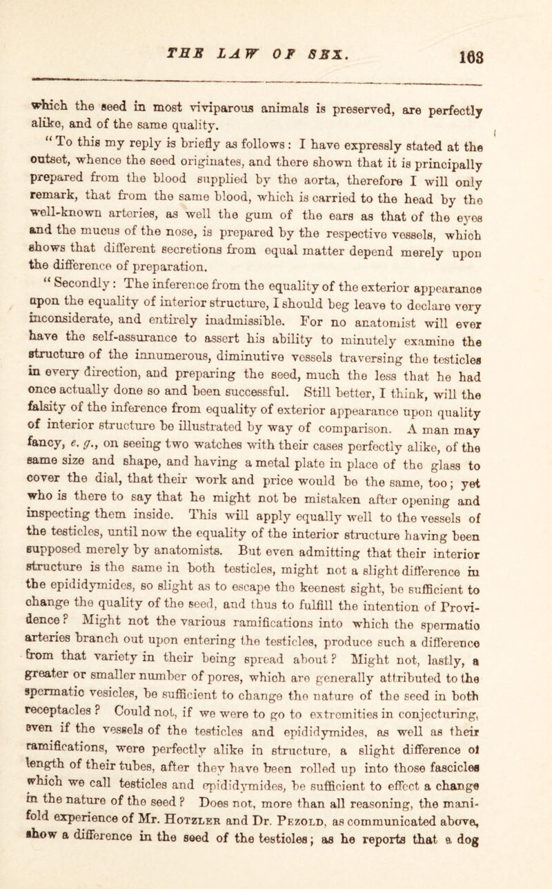 108 which the seed in most viviparous animals is preserved, are perfectly alike, and of the same quality. “ To this my reply is briefly as follows : I have expressly stated at the outset, whence the seed originates, and there shown that it is principally prepared from the blood supplied by the aorta, therefore I will only remark, that from the same blood, which is carried to the head by the well-known artories, as well the gum of the ears as that of the eyos and the mucus of the nose, is prepared by the respective vessels, whioh shows that different secretions from equal matter depend merely upon the difference of preparation. “ Secondly: The inference from the equality of the exterior appearance upon the equality of interior structure, I should beg leave to declare very inconsiderate, and entirely inadmissible. For no anatomist will ever have the self-assurance to assert his ability to minutely examine the structure of the mnumerous, diminutive vessels traversing the testicles in every direction, and preparing the seed, much the less that he had once actually done so and been successful. Still better, I think, will the falsity of the inference from equality of exterior appearance upon quality of interior structure be illustrated by way of comparison. A man may fancy, *. y., on seeing two watches with their cases perfectly alike, of the same size and shape, and having a metal plate in place of the glass to cover the dial, that their work and price would be the same, too j yet who is there to say that he might not be mistaken after opening and inspecting them inside. This will apply equally well to the vessels of the testicles, until now the equality of the interior structure having been supposed merely by anatomists. But even admitting that their interior structure is the same in both testicles, might not a slight difference in the epididymides, so slight as to escape the keenest sight, be sufficient to change the quality of the seed, and thus to fulfill the intention of Provi¬ dence F Might not the various ramifications into which the spermatio arteries branch out upon entering the testicles, produce such a difference from that variety in their being spread about F Might not, lastly, a greater or smaller number of pores, which are generally attributed to the spermatic vesicles, bo sufficient to change the nature of the seed in both receptacles F Could not, if we were to go to extremities in conjecturing, even if the vessels of the testicles and epididymides, as well as their ramifications, were perfectly alike in structure, a slight difference ol length of their tubes, after they have been rolled up into those fascicles wliich we call testicles and epididymides, be sufficient to effect a change in the nature of the seed F Does not, more than all reasoning, the mani¬ fold experience of Mr. Hotzler and Dr. Pezold, as communicated above, ahow a difference in the seed of the testioles; as he reports that a. dog