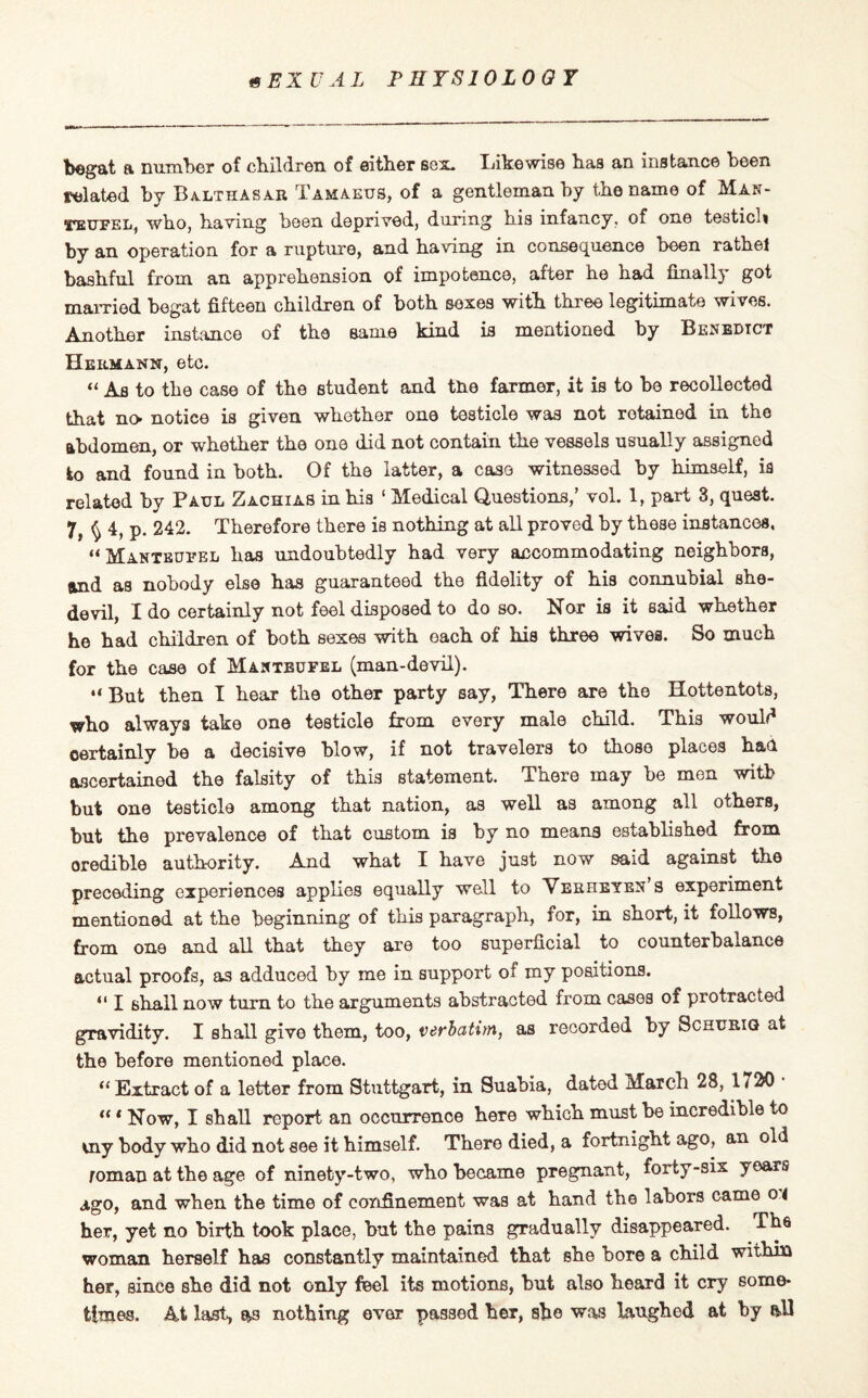 begat a number of children of either box, likewise has an instance been related by Balthasar Tamaeus, of a gentleman by the name of Man- teufel, who, having been deprived, during his infancy, of one testicm by an operation for a rupture, and having in consequence been rathe! bashful from an apprehension of impotence, after he had finally got married begat fifteen children of both sexes with three legitimate wives. Another instance of the same kind is mentioned by Benedict Hermann, etc. “ As to the case of the student and the farmer, it is to be recollected that no- notiee is given whether one testicle was not retained in the abdomen, or whether the one did not contain the vessels usually assigned to and found in both. Of the latter, a case witnessed by himself, is related by Paul Zachias in his 1 Medical Questions,’ vol. 1, part 3, quest. 7, ^ 4, p. 242. Therefore there is nothing at all proved by these instances. “Manteufel has undoubtedly had very accommodating neighbors, and as nobody else has guaranteed the fidelity of his connubial she- devil, I do certainly not feel disposed to do so. Nor is it said whether he had children of both sexes with each of his three wives. So much for the case of Manteufel (man-devil). “ But then I hear the other party say, There are the Hottentots, who always take one testicle from every male child. This would certainly be a decisive blow, if not travelers to those places had ascertained the falsity of this statement. There may be men with but one testicle among that nation, as well as among all others, but the prevalence of that custom is by no means established from credible authority. And what I have just now said against the preceding experiences applies equally well to Verheyen s experiment mentioned at the beginning of this paragraph, for, in short, it follows, from one and all that they are too superficial to counterbalance actual proofs, as adduced by me in support of my positions. “ I shall now turn to the arguments abstracted from cases of protracted gravidity. I shall give them, too, verbatim, as recorded by Schurig at the before mentioned place. “ Extract of a letter from Stuttgart, in Suabia, dated March 28, 1 < 20 ■ «« Now, I shall report an occurrence here which must be incredible to uiy body who did not see it himself. There died, a fortnight ago, an old roman at the age of ninety-two, who became pregnant, forty-six years ago, and when the time of confinement was at hand the labors came o< her, yet no birth took place, but the pains gradually disappeared. rh6 woman herself has constantly maintained that she bore a child within her, since she did not only feel its motions, hnt also heard it cry some¬ times. At last, as nothing ever passed her, she was laughed at by all