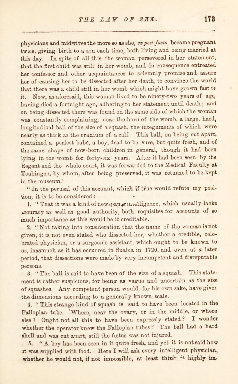 physicians and midwives the more so as she, ex post facto, became pregnant twice, giving birth to a son each time, both living and being married at this day. In spite of all this the woman persevered in her statement, that the first child was still in hor womb, and in consequence entreated her confessor and other acquaintances to solemnly promise and assure her of causing her to be dissectod after her death, to convince the world that there was a child still in hor womb which might have grown fast tp it. Now, as aforesaid, this woman livod to be ninety-two years of agq having died a fortnight ago, adhering to her statement until death ; and on being dissected there was found on the same side of which the woman was constantly complaining, near the horn of the womb, a largo, hard, longitudinal ball of the size of a squash, the integuments of which were nearly as thick as the cranium of a calf. This ball, on being cut apart, contained a perfect bab»3, a boy, dead to bo sure, but quite fresh, and of the same shape of new-born children in general, though it had boon lying in the womb for forty-six years. After it had been seen by the ftegent and the whole court, it was forwarded to the Medical Faculty at Teubingen, by whom, after being preserved, it was returned to be kept in the museum.’ “ In the perusal of this account, which if true would refute my posi¬ tion, it is to be considered : 1. Tnat it was a kind of newspaper mvolligonce, which usually lacks accuracy as well as good authority, both requisites for aocounts of bo much importance as this would be if creditable. 2. “ Not taking into consideration that the name of the woman is not given, it is not even stated who dissected her, whether a credible, cele¬ brated physician, or a surgeon’s assistant, which ought to be known to us, inasmuch as it has occurred in Suabia in 1720, and even at a later period, that dissections were made by very incompetent and disreputable persons. 3. “ The ball is said to have been of the sizo of a squash. This state¬ ment is rather suspicious, for being as vague and uncertain as the size of squashes. Any competent person would, for his own sake, have givei the dimensions according to a generally known scale. 4. “ This strange kind of squash is said to have been located in the Fallopian tube. Where, near the ovary, or in the middle, or where else 1 Ought not all this to have been expressly stated ? I wonder whether the operator knew the Fallopian tubes ? The ball had a hard shell and was cut apart, still the foetus was not injured. 5. “ A boy has been seen in it quite fresh- and yet it is not said how it waa supplied with food. Here I will ask every intelligent physician, whether ho would not, if not imnossible, at least think *+• highly im*