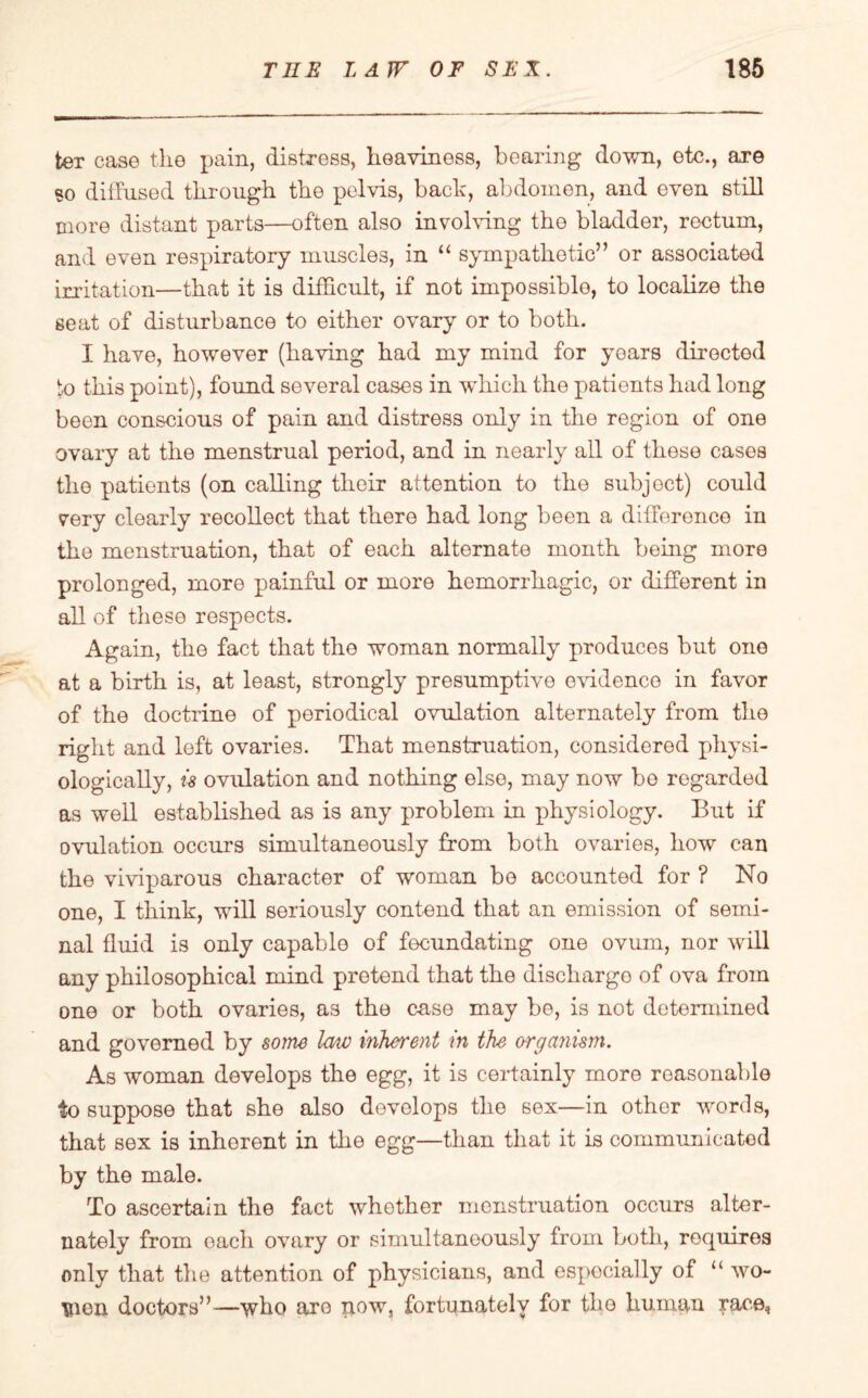 ter case the pain, distress, heaviness, bearing down, etc., are so diffused through the pelvis, bach, abdomen, and even still more distant parts—often also involving the bladder, rectum, and even respiratory muscles, in “ sympathetic” or associated irritation—that it is difficult, if not impossible, to localize the seat of disturbance to either ovary or to both. I have, however (having had my mind for years directed to this point), found several cases in which the patients had long been conscious of pain and distress only in the region of one ovary at the menstrual period, and in nearly all of these cases the patients (on calling their attention to the subjoct) could very clearly recollect that there had long been a difference in the menstruation, that of each alternate month being more prolonged, more painful or more hemorrhagic, or different in all of these respects. Again, the fact that the woman normally produces but one at a birth is, at least, strongly presumptive evidence in favor of the doctrine of periodical ovulation alternately from the right and loft ovaries. That menstruation, considered physi¬ ologically, is ovulation and nothing else, may now be regarded as well established as is any problem in physiology. But if ovulation occurs simultaneously from both ovaries, how can the viviparous character of woman be accounted for ? No one, I think, will seriously contend that an emission of semi¬ nal fluid is only capable of fecundating one ovum, nor will any philosophical mind pretend that the discharge of ova from one or both ovaries, as the case may be, is not determined and governed by some law inherent in the organism. As woman develops the egg, it is certainly more reasonable to suppose that she also develops the sex—in other words, that sex is inherent in the egg—than that it is communicated by the male. To ascertain the fact whether menstruation occurs alter¬ nately from oaeh ovary or simultaneously from both, requires only that the attention of physicians, and especially of “ wo* mon doctors”—who are now, fortunately for the human race,