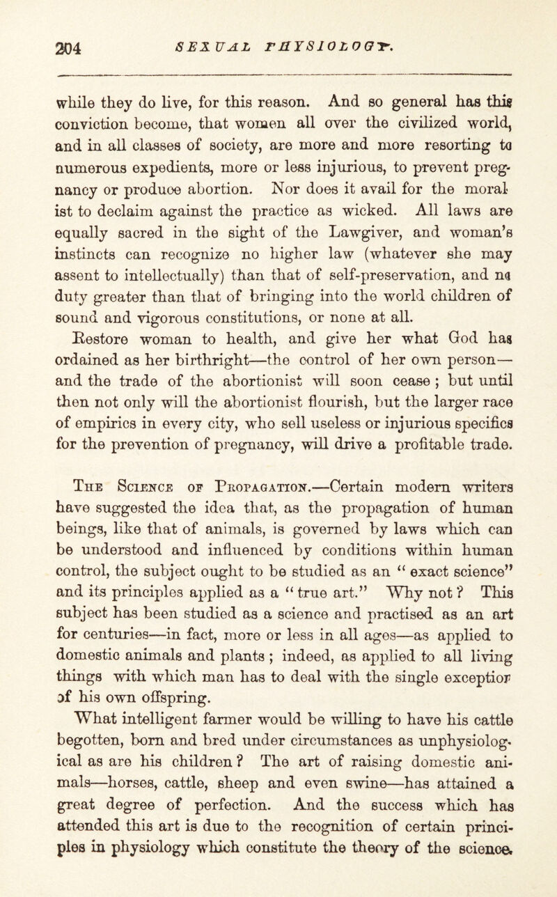 while they do live, for this reason. And so general has this conviction become, that women all over the civilized world, and in all classes of society, are more and more resorting ta numerous expedients, more or less injurious, to prevent preg¬ nancy or produoe abortion. Nor does it avail for the moral¬ ist to declaim against the practice as wicked. All laws are equally sacred in the sight of the Lawgiver, and woman’s instincts can recognize no higher law (whatever she may assent to intellectually) than that of self-preservation, and na duty greater than that of bringing into the world children of sound and vigorous constitutions, or none at all. Restore woman to health, and give her what God has ordained as her birthright—the control of her own person— and the trade of the abortionist will soon cease ; but until then not only will the abortionist flourish, but the larger race of empirics in every city, who sell useless or injurious specifics for the prevention of pregnancy, will drive a profitable trade. The Science of Propagation.—Certain modem writers have suggested the idea that, as the propagation of human beings, like that of animals, is governed by laws which can be understood and influenced by conditions within human control, the subject ought to be studied as an “ exact science” and its principles applied as a “ true art.” Why not ? This subject has been studied as a science and practised as an art for centuries—in fact, more or less in all ages—as applied to domestic animals and plants ; indeed, as applied to all living things with which man has to deal with the single exception of his own offspring. What intelligent farmer would be willing to have his cattle begotten, born and bred under circumstances as unphysiolog- ical as are his children ? The art of raising domestic ani¬ mals—horses, cattle, sheep and even swine—has attained a great degree of perfection. And the success which has attended this art is due to the recognition of certain princi¬ ples in physiology which constitute the theory of the science.