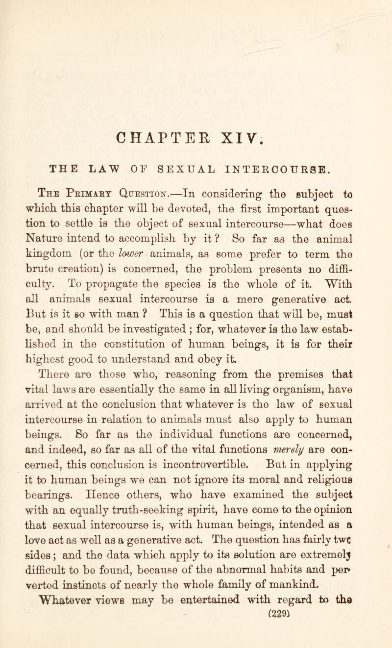 CHAPTER XIV. THE LAW OF SEXUAL INTERCOURSE. The Primary Question.—In considering tlie subject to which this chapter will be devoted, the first important ques¬ tion to settle is the object of sexual intercourse—what does Nature intend to accomplish by it ? So far as the animal kingdom (or the lower animals, as some prefer to term the brute creation) is concerned, the problem presents no diffi¬ culty. To propagate the species is the whole of it. With all animals sexual intercourse is a mere generative act. Cut is it so with man ? This is a question that will be, must be, and should be investigated ; for, whatever is the law estab¬ lished in the constitution of human beings, it is for their highest good to understand and obey it. There are those who, reasoning from the premises that vital laws are essentially the same in all living organism, have arrived at the conclusion that whatever is the law of sexual intercourse in relation to animals must also apply to human beings. So far as the individual functions are concerned, and indeed, so far as all of the vital functions merely are con¬ cerned, this conclusion is incontrovertible. But in applying it to human beings we can not ignore its moral and religious bearings. Hence others, who have examined the subject with an equally truth-seeking spirit, have come to the opinion that sexual intercourse is, with human beings, intended as a love act as well as a generative act. The question has fairly twc sides; and the data which apply to its solution are extremely difficult to be found, because of the abnormal habits and per* verted instincts of nearly tho whole family of mankind. Whatever views may be entertained with regard to the