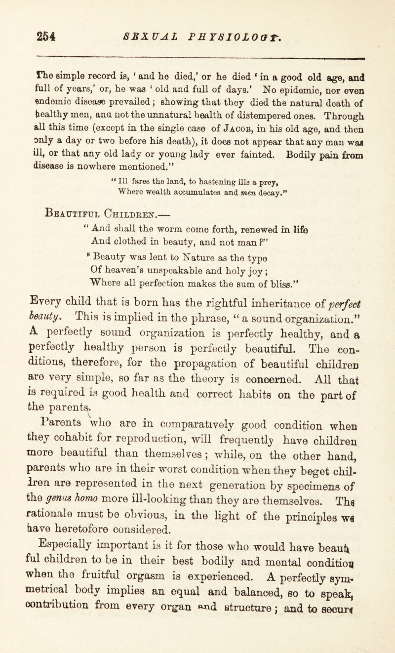 rhe simple record is, ‘ and he died,’ or he died * in a good old age, and full of years,’ or, he was ‘ old and full of days.* No epidemic, nor even endemic disease prevailed; showing that they died the natural death of healthy men, ana not the unnatural health of distempered ones. Through all this time (except in the single case of Jacob, in his old age, and then only a day or two before his death), it does not appear that any man was ill, or that any old lady or young lady ever fainted. Bodily pain from disease is nowhere mentioned.” “ HI fares the land, to hastening ills a prey, Where wealth accumulates and men decay.” Beautiful Children.— “ And shall the worm come forth, renewed in life And clothed in beauty, and not man P” K Beauty was lent to Nature as the type Of heaven’s unspeakable and holy joy; Where all perfection makes the sum of bliss.” Every child that is born has the rightful inheritance of perfect beauty. This is implied in the phrase, “ a sound organization.’* A perfectly sound organization is perfectly healthy, and a perfectly healthy person is perfectly beautiful. The con¬ ditions, therefore, for the propagation of beautiful children are very simple, so far as the theory is concerned. All that 13 required is good health and correct habits on the part of the parents^ Parents who are in comparatively good condition when they cohabit for reproduction, will frequently have children more beautiful than themselves 5 while, on the other hand, parents who are in their worst condition when they beget chil¬ dren are represented in the next generation by specimens of the genus homo more ill-looking than they are themselves. Tha rationale must be obvious, in the light of the principles W6 have heretofore considered. Especially important is it for those who would have beaut* ful children to be in their best bodily and mental condition when the fruitful orgasm is experienced. A perfectly sym¬ metrical body implies an equal and balanced, so to speak, contribution from every organ »nd structure; and to securt