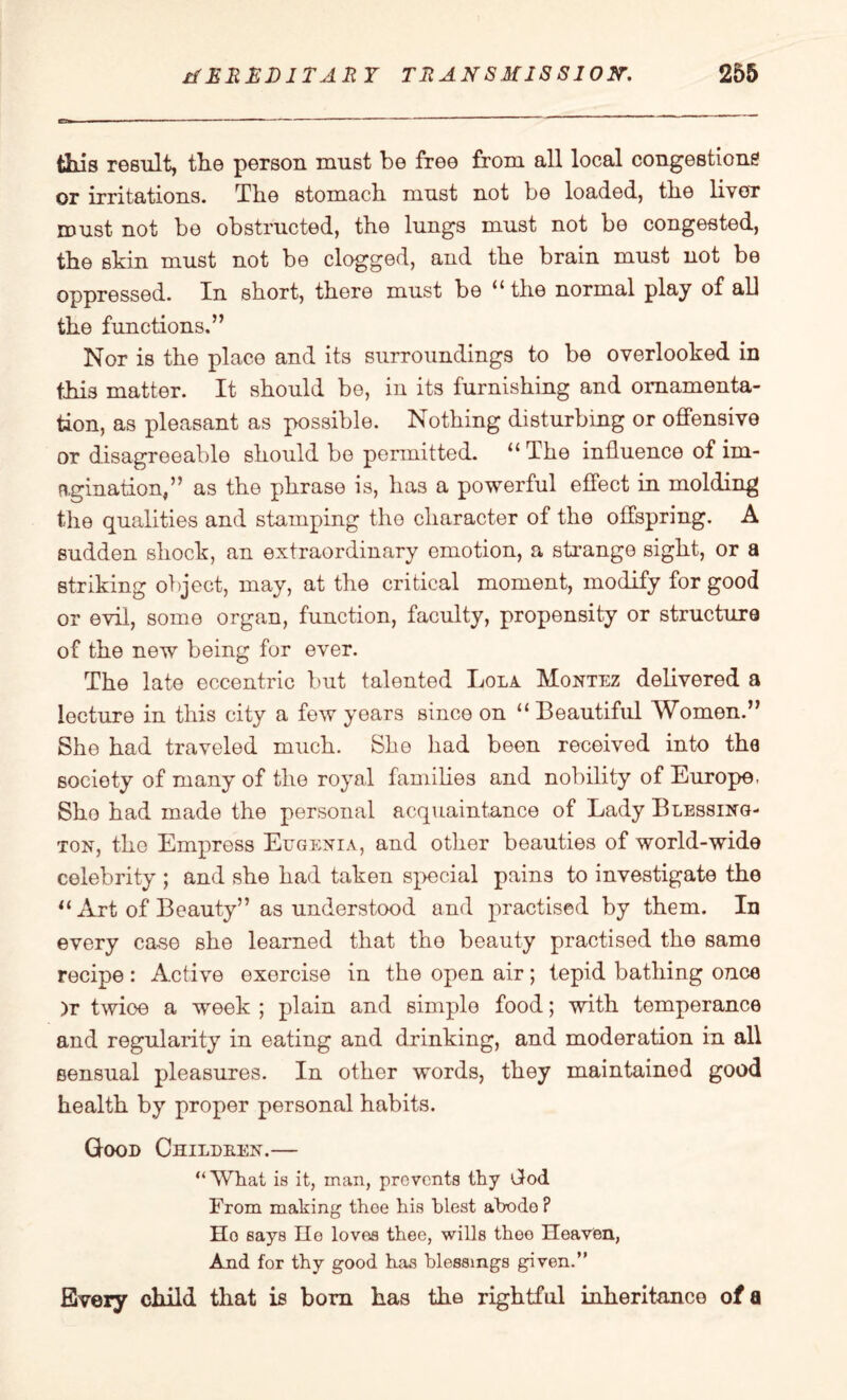 this result, the person must be free from all local congestions or irritations. The stomach must not be loaded, the liver must not be obstructed, the lungs must not be congested, the shin must not be clogged, and the brain must not be oppressed. Xn short, there must be u the normal play of all the functions.” Nor is the place and its surroundings to be overlooked in this matter. It should be, in its furnishing and ornamenta¬ tion, as pleasant as possible. Nothing disturbing or offensive or disagreeable should be permitted. 11 The influence of im¬ agination,” as the phrase is, has a powerful effect in molding the qualities and stamping the character of the offspring. A sudden shock, an extraordinary emotion, a strange sight, or a striking object, may, at the critical moment, modify for good or evil, some organ, function, faculty, propensity or structure of the new being for ever. The late eccentric but talented Lola Montez delivered a lecture in this city a few years since on “ Beautiful Women.” She had traveled much. She had been received into the society of many of the royal families and nobility of Europe, She had made the personal acquaintance of Lady Blessing- ton, the Empress Eugenia, and other beauties of world-wide celebrity ; and she had taken special pains to investigate the “ Art of Beauty” as understood and practised by them. In every case she learned that the beauty practised the same recipe: Active exercise in the open air; tepid bathing once )r twioe a week ; plain and simple food; with temperance and regularity in eating and drinking, and moderation in all sensual pleasures. In other words, they maintained good health by proper personal habits. Good Childben.— “What is it, man, prevents thy tiod From making thee his blest abode? Ho says He loves thee, wills thee Heaven, And for thy good has blessings given.” Every child that is born has the rightful inheritance of a