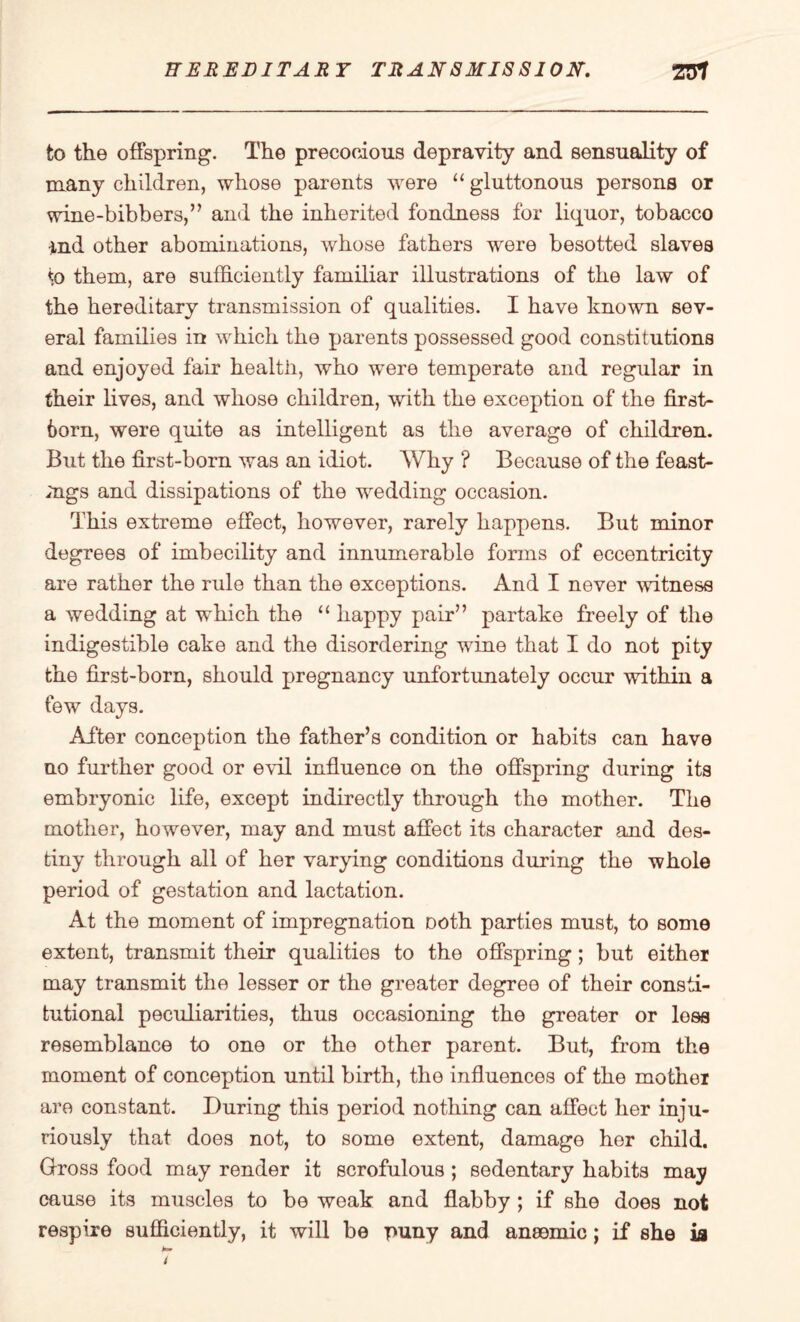 to the offspring. The precocious depravity and sensuality of many children, whose parents were “ gluttonous persons or wine-bibbers,” and the inherited fondness for liquor, tobacco ind other abominations, whose fathers were besotted slaves \o them, are sufficiently familiar illustrations of the law of the hereditary transmission of qualities. I have known sev¬ eral families in which the parents possessed good constitutions and enjoyed fair health, who were temperate and regular in their fives, and whose children, with the exception of the first¬ born, were quite as intelligent as the average of children. But the first-born was an idiot. Why ? Because of the feast- mgs and dissipations of the wedding occasion. This extreme effect, however, rarely happens. But minor degrees of imbecility and innumerable forms of eccentricity are rather the rule than the exceptions. And I never witness a wedding at which the “ happy pair” partake freely of the indigestible cake and the disordering wine that I do not pity the first-born, should pregnancy unfortunately occur within a few days. After conception the father’s condition or habits can have no further good or evil influence on the offspring during its embryonic fife, except indirectly through the mother. The mother, however, may and must affect its character and des¬ tiny through all of her varying conditions during the whole period of gestation and lactation. At the moment of impregnation Doth parties must, to some extent, transmit their qualities to the offspring; but either may transmit the lesser or the greater degree of their consti¬ tutional peculiarities, thus occasioning the greater or lees resemblance to one or the other parent. But, from the moment of conception until birth, the influences of the mother are constant. During this period nothing can affect her inju¬ riously that does not, to some extent, damage her child. Gross food may render it scrofulous ; sedentary habits may cause its muscles to be weak and flabby ; if she does not respire sufficiently, it will be puny and ansomic; if she is