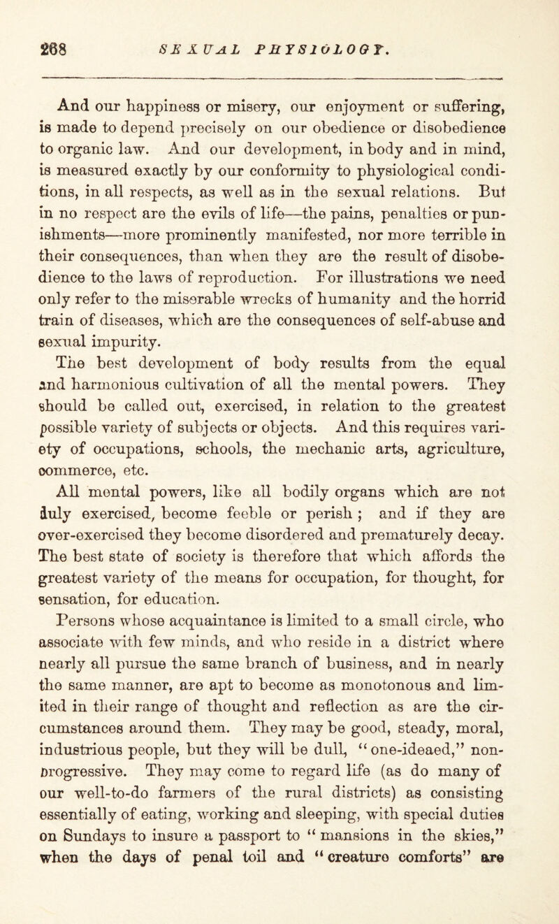 208 SEXUAL P RJ S10 LOOT. And our happiness or misery, our enjoyment or suffering, is made to depend precisely on our obedience or disobedience to organic law. And our development, in body and in mind, is measured exactly by our conformity to physiological condi¬ tions, in all respects, as well as in the sexual relations. But in no respect are the evils of life—the pains, penalties or pun¬ ishments—more prominently manifested, nor more terrible in their consequences, than when they are the result of disobe¬ dience to the laws of reproduction. For illustrations we need only refer to the miserable wrecks of humanity and the horrid train of diseases, which are the consequences of self-abuse and sexual impurity. The best development of body results from the equal and harmonious cultivation of all the mental powers. They should be called out, exercised, in relation to the greatest possible variety of subjects or objects. And this requires vari¬ ety of occupations, schools, the mechanic arts, agriculture, commerce, etc. All mental powers, like all bodily organs which are not duly exercised, become feeble or perish ; and if they are over-exercised they become disordered and prematurely decay. The best state of society is therefore that which affords the greatest variety of the means for occupation, for thought, for sensation, for education. Persons whose acquaintance is limited to a small circle, who associate with few minds, and who reside in a district where nearly all pursue the same branch of business, and in nearly the same manner, are apt to become a3 monotonous and lim¬ ited in their range of thought and reflection as are the cir¬ cumstances around them. They may be good, steady, moral, industrious people, but they will be dull, “ one-ideaed,” non- Drogressive. They may come to regard life (as do many of our well-to-do farmers of the rural districts) as consisting essentially of eating, working and sleeping, with special duties on Sundays to insure a passport to “ mansions in the skies,” when the days of penal toil and “ creaturo comforts” are