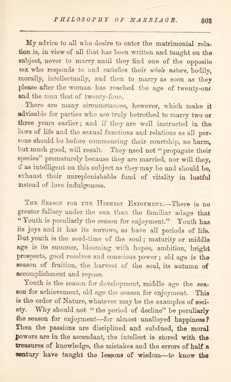 My advice to all who desire to enter the matrimonial rela¬ tion is, in view of all that has been written and taught on the subject, never to marry until they find one of the opposite sex who responds to and satisfies their whole nature, bodily, morally, intellectually, and then to marry as soon as they please after the woman has reached the age of twenty-one and the man that of twenty-four. There are many circumstances, however, which make it advisable for parties who are truly betrothed to marry two or three years earlier; and if they are well instructed in the laws of life and the sexual functions and relations as all per¬ sons should be before commencing their courtship, no harm, but much good, will result. They need not “ propagate their species” prematurely because they are married, nor will they, it as intelligent on this subject as they may be and should be, exhaust their unreplenishable fund of vitality in lustful instead of love indulgences. The Season for the Highest Enjoyment.—There is no greater fallacy under the sun than the familiar adage that u Youth is peculiarly the season for enjoyment.” Youth has its joys and it has its sorrows, as have all periods of life, but youth is the seed-time of the soul; maturity or middle age is its summer, blooming with hopes, ambition, bright prospects, good resolves and conscious power ; old age is the season of fruition, the harvest of the soul, its autumn of accomplishment and repose. Youth is the season for development, middle ngo the sea¬ son for achievement, old age the season for enjoyment. This is the order of Nature, whatever may be the examples of soci¬ ety. Why should not “ the period of decline” be peculiarly the season for enjoyment—for almost unalloyed happiness? Then the passions are disciplined and subdued, the moral powers are in the ascendant, the intellect is stored with the treasures of knowledge, the mistakes and the errors of half a oentury have taught the lessons of wisdom—to know the