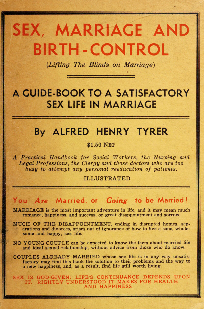 SEX, MARRIAGE AND BIRTH-CONTROL {Lifting The Blinds on Marriage) A GUIDE-BOOK TO A SATISFACTORY SEX LIFE IN MARRIAGE By ALFRED HENRY TYRER $1.50 Net A Practical Handbook for Social Workers, the Nursing and Legal Professions, the Clergy and those doctors who are too busy to attempt any personal reeducation of patients. ILLUSTRATED You Are Married, or Going to be Married! MARRIAGE is the most important adventure in life, and it may mean much romance, happiness, and success, or great disappointment and sorrow. MUCH OF THE DISAPPOINTMENT, ending in disrupted homes, sep¬ arations and divorces, arises out of ignorance of how to live a sane, whole¬ some and happy, sex life. NO YOUNG COUPLE can be expected to know the facts about married life and ideal sexual relationship, without advice from those who do know. COUPLES ALREADY MARRIED whose sex life is in any way unsatis¬ factory may find this book the solution to their problems and the way to a new happiness, and, as a result, find life still worth living. SEX IS GOD-GIVEN: LIFE’S CONTINUANCE DEPENDS UPON IT. RIGHTLY UNDERSTOOD IT MAKES FOR HEALTH AND HAPPINESS