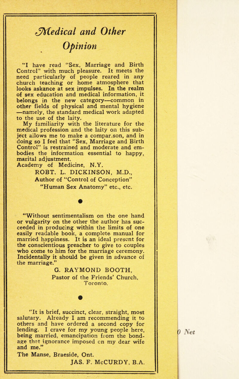 ^Medical and Other Opinion “I have read “Sex, Marriage and Birth Control” with much pleasure. It meets the need particularly of people reared in any church teaching or home atmosphere that looks askance at sex impulses. In the realm of sex education and medical information, it belongs in the new category—common in other fields of physical and mental hygiene —namely, the standard medical work adapted to the use of the laity. My familiarity with the literature for the medical profession and the laity on this sub¬ ject allows me to make a comparison, and in doing so I feel that “Sex, Marriage and Birth Control” is restrained and moderate and em¬ bodies the information essential to happy, marital adjustment. Academy of Medicine, N.Y. ROBT. L. DICKINSON, M.D., Author of “Control of Conception” “Human Sex Anatomy” etc., etc. “Without sentimentalism on the one hand or vulgarity on the other the author has suc¬ ceeded in producing within the limits of one easily readable book, a complete manual for married happiness. It is an ideal present for the conscientious preacher to give to couples who come to him for the marriage ceremony. Incidentally it should be given in advance of the marriage.” G. RAYMOND BOOTH, Pastor of the Friends’ Church, Toronto. “It is brief, succinct, clear, straight, most salutary. Already I am recommending it to others and have ordered a second copy for lending. I crave for my young people here, being married, emancipation from the bond¬ age that ignorance imposed cn my dear wife and me.” The Manse, Braeside, Ont. JAS. F. McCURDY, B.A. 9 Net