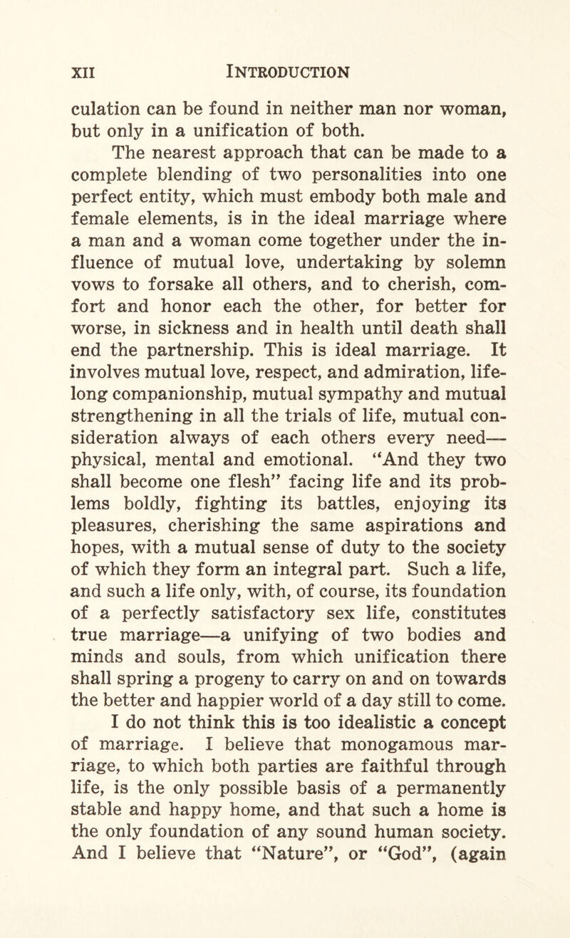 culation can be found in neither man nor woman, but only in a unification of both. The nearest approach that can be made to a complete blending of two personalities into one perfect entity, which must embody both male and female elements, is in the ideal marriage where a man and a woman come together under the in¬ fluence of mutual love, undertaking by solemn vows to forsake all others, and to cherish, com¬ fort and honor each the other, for better for worse, in sickness and in health until death shall end the partnership. This is ideal marriage. It involves mutual love, respect, and admiration, life¬ long companionship, mutual sympathy and mutual strengthening in all the trials of life, mutual con¬ sideration always of each others every need- physical, mental and emotional. “And they two shall become one flesh” facing life and its prob¬ lems boldly, fighting its battles, enjoying its pleasures, cherishing the same aspirations and hopes, with a mutual sense of duty to the society of which they form an integral part. Such a life, and such a life only, with, of course, its foundation of a perfectly satisfactory sex life, constitutes true marriage—a unifying of two bodies and minds and souls, from which unification there shall spring a progeny to carry on and on towards the better and happier world of a day still to come. I do not think this is too idealistic a concept of marriage. I believe that monogamous mar¬ riage, to which both parties are faithful through life, is the only possible basis of a permanently stable and happy home, and that such a home is the only foundation of any sound human society. And I believe that “Nature”, or “God”, (again