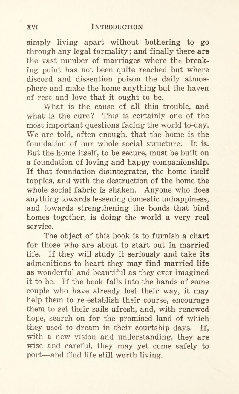 simply living apart without bothering to go through any legal formality; and finally there are the vast number of marriages where the break¬ ing point has not been quite reached but where discord and dissention poison the daily atmos¬ phere and make the home anything but the haven of rest and love that it ought to be. What is the cause of all this trouble, and what is the cure? This is certainly one of the most important questions facing the world to-day. We are told, often enough, that the home is the foundation of our whole social structure. It is. But the home itself, to be secure, must be built on a foundation of loving and happy companionship. If that foundation disintegrates, the home itself topples, and with the destruction of the home the whole social fabric is shaken. Anyone who does anything towards lessening domestic unhappiness, and towards strengthening the bonds that bind homes together, is doing the world a very real service. The object of this book is to furnish a chart for those who are about to start out in married life. If they will study it seriously and take its admonitions to heart they may find married life as wonderful and beautiful as they ever imagined it to be. If the book falls into the hands of some couple who have already lost their way, it may help them to re-establish their course, encourage them to set their sails afresh, and, with renewed hope, search on for the promised land of which they used to dream in their courtship days. If, with a new vision and understanding, they are wise and careful, they may yet come safely to port—-and find life still worth living.