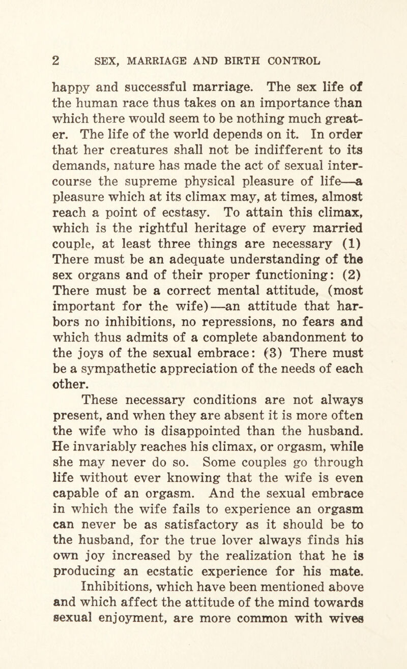 happy and successful marriage. The sex life of the human race thus takes on an importance than which there would seem to be nothing much great¬ er. The life of the world depends on it. In order that her creatures shall not be indifferent to its demands, nature has made the act of sexual inter¬ course the supreme physical pleasure of life—a pleasure which at its climax may, at times, almost reach a point of ecstasy. To attain this climax, which is the rightful heritage of every married couple, at least three things are necessary (1) There must be an adequate understanding of the sex organs and of their proper functioning: (2) There must be a correct mental attitude, (most important for the wife)—an attitude that har¬ bors no inhibitions, no repressions, no fears and which thus admits of a complete abandonment to the joys of the sexual embrace: (3) There must be a sympathetic appreciation of the needs of each other. These necessary conditions are not always present, and when they are absent it is more often the wife who is disappointed than the husband. He invariably reaches his climax, or orgasm, while she may never do so. Some couples go through life without ever knowing that the wife is even capable of an orgasm. And the sexual embrace in which the wife fails to experience an orgasm can never be as satisfactory as it should be to the husband, for the true lover always finds his own joy increased by the realization that he is producing an ecstatic experience for his mate. Inhibitions, which have been mentioned above and which affect the attitude of the mind towards sexual enjoyment, are more common with wives