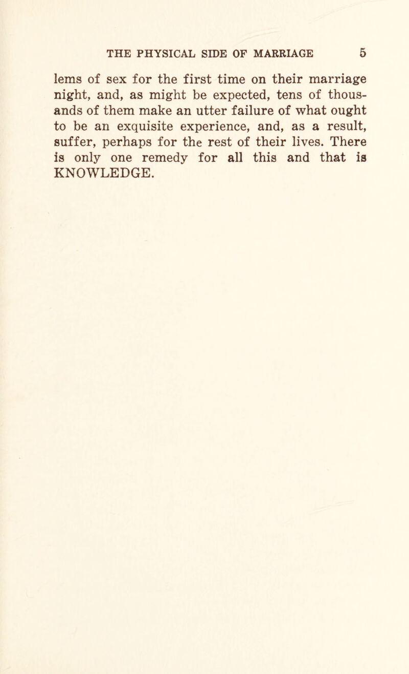 lems of sex for the first time on their marriage night, and, as might be expected, tens of thous¬ ands of them make an utter failure of what ought to be an exquisite experience, and, as a result, suffer, perhaps for the rest of their lives. There is only one remedy for all this and that is KNOWLEDGE.