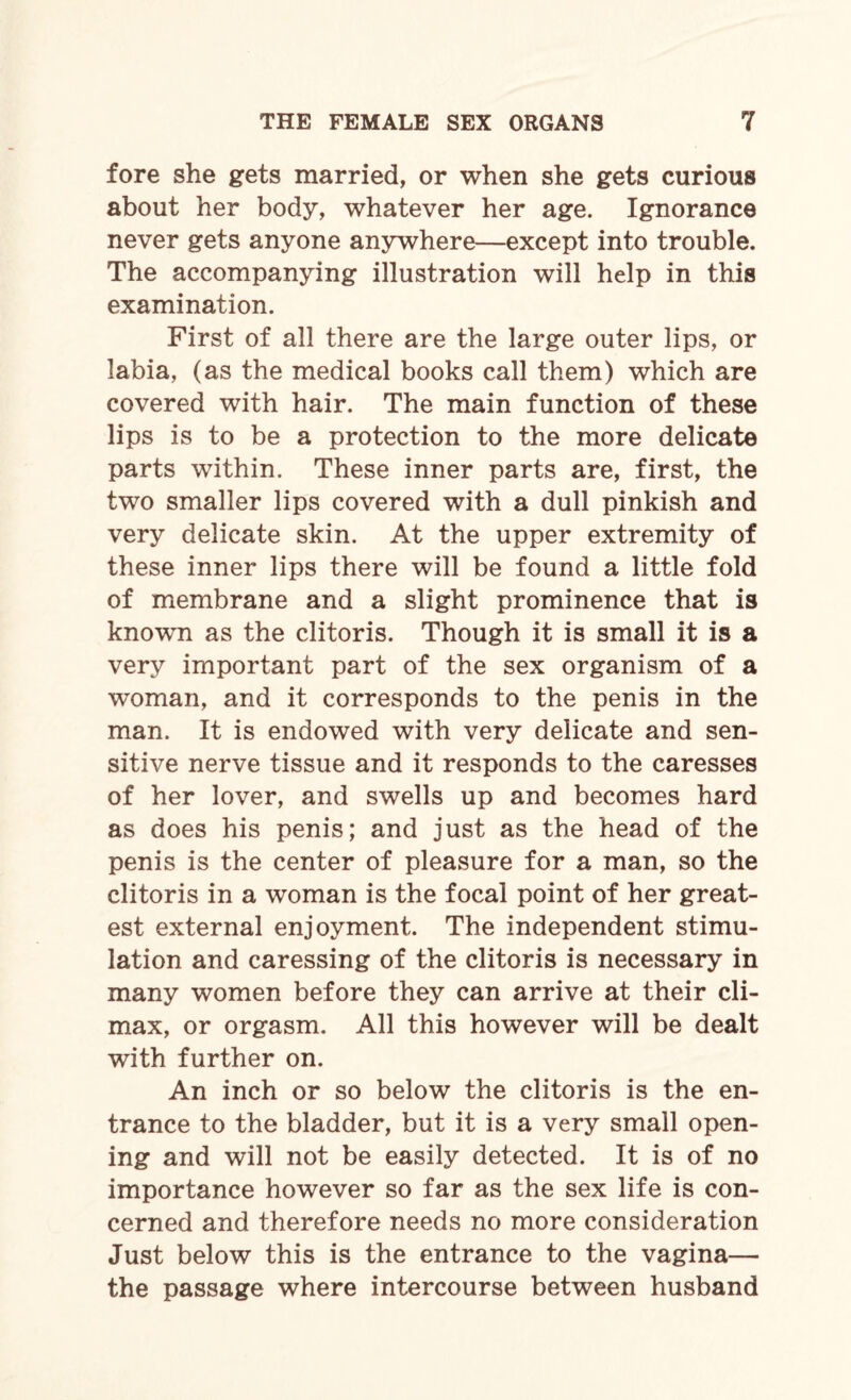 fore she gets married, or when she gets curious about her body, whatever her age. Ignorance never gets anyone anywhere—except into trouble. The accompanying illustration will help in this examination. First of all there are the large outer lips, or labia, (as the medical books call them) which are covered with hair. The main function of these lips is to be a protection to the more delicate parts within. These inner parts are, first, the two smaller lips covered with a dull pinkish and very delicate skin. At the upper extremity of these inner lips there will be found a little fold of membrane and a slight prominence that is known as the clitoris. Though it is small it is a very important part of the sex organism of a woman, and it corresponds to the penis in the man. It is endowed with very delicate and sen¬ sitive nerve tissue and it responds to the caresses of her lover, and swells up and becomes hard as does his penis; and just as the head of the penis is the center of pleasure for a man, so the clitoris in a woman is the focal point of her great¬ est external enjoyment. The independent stimu¬ lation and caressing of the clitoris is necessary in many women before they can arrive at their cli¬ max, or orgasm. All this however will be dealt with further on. An inch or so below the clitoris is the en¬ trance to the bladder, but it is a very small open¬ ing and will not be easily detected. It is of no importance however so far as the sex life is con¬ cerned and therefore needs no more consideration Just below this is the entrance to the vagina— the passage where intercourse between husband