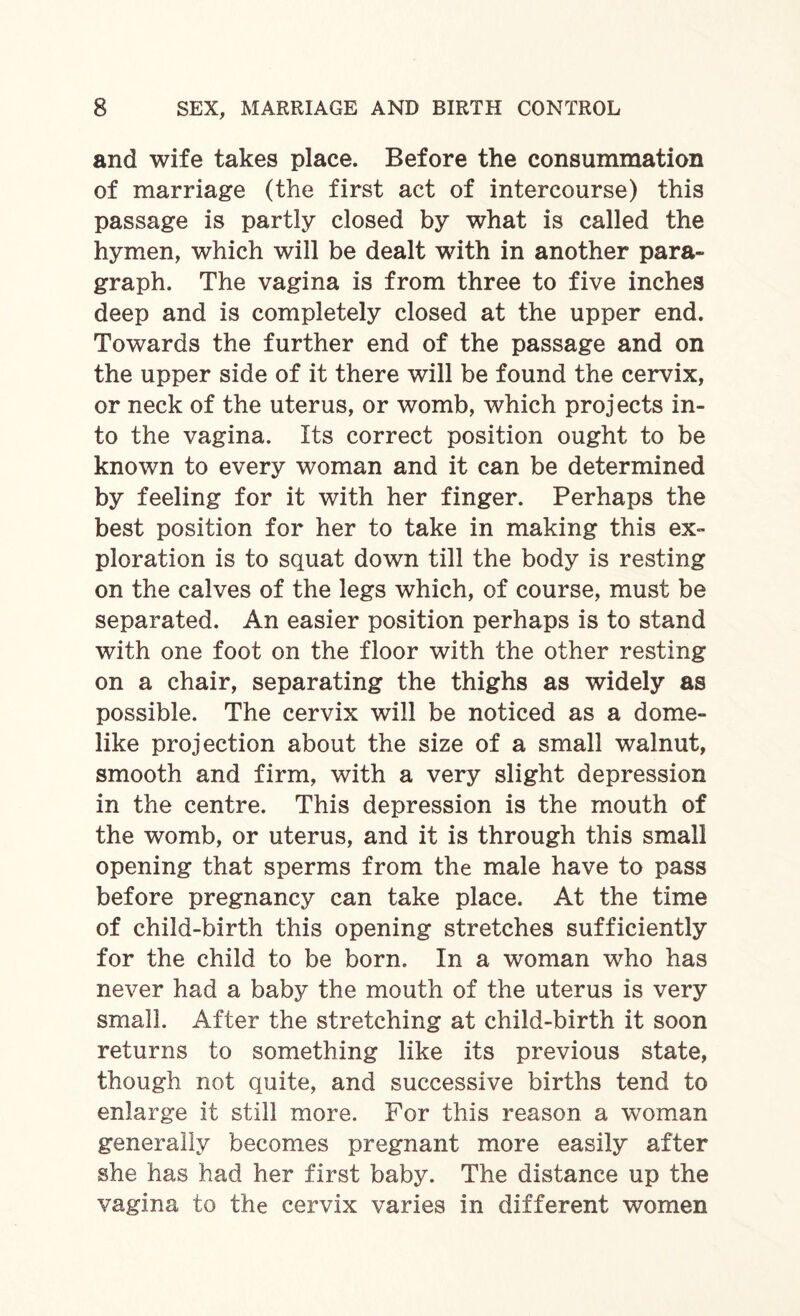 and wife takes place. Before the consummation of marriage (the first act of intercourse) this passage is partly closed by what is called the hymen, which will be dealt with in another para¬ graph. The vagina is from three to five inches deep and is completely closed at the upper end. Towards the further end of the passage and on the upper side of it there will be found the cervix, or neck of the uterus, or womb, which projects in¬ to the vagina. Its correct position ought to be known to every woman and it can be determined by feeling for it with her finger. Perhaps the best position for her to take in making this ex¬ ploration is to squat down till the body is resting on the calves of the legs which, of course, must be separated. An easier position perhaps is to stand with one foot on the floor with the other resting on a chair, separating the thighs as widely as possible. The cervix will be noticed as a dome¬ like projection about the size of a small walnut, smooth and firm, with a very slight depression in the centre. This depression is the mouth of the womb, or uterus, and it is through this small opening that sperms from the male have to pass before pregnancy can take place. At the time of child-birth this opening stretches sufficiently for the child to be born. In a woman who has never had a baby the mouth of the uterus is very small. After the stretching at child-birth it soon returns to something like its previous state, though not quite, and successive births tend to enlarge it still more. For this reason a woman generally becomes pregnant more easily after she has had her first baby. The distance up the vagina to the cervix varies in different women