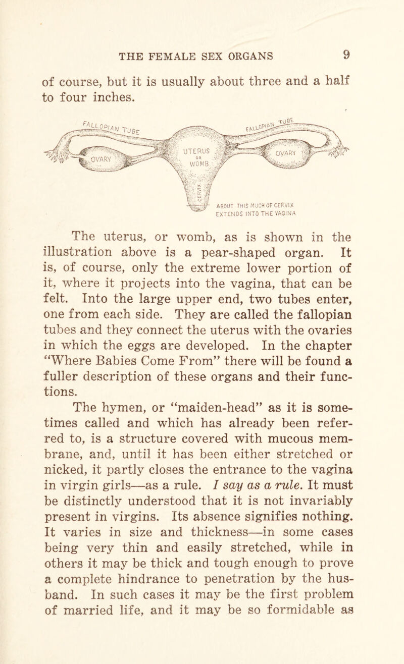 of course, but it is usually about three and a half to four inches. The uterus, or womb, as is shown in the illustration above is a pear-shaped organ. It is, of course, only the extreme lower portion of it, where it projects into the vagina, that can be felt. Into the large upper end, two tubes enter, one from each side. They are called the fallopian tubes and they connect the uterus with the ovaries in which the eggs are developed. In the chapter ‘‘Where Babies Come From” there will be found a fuller description of these organs and their func¬ tions. The hymen, or “maiden-head,, as it is some¬ times called and which has already been refer¬ red to, is a structure covered with mucous mem¬ brane, and, until it has been either stretched or nicked, it partly closes the entrance to the vagina in virgin girls—as a rule. 1 say as a rule. It must be distinctly understood that it is not invariably present in virgins. Its absence signifies nothing. It varies in size and thickness—in some cases being very thin and easily stretched, while in others it may be thick and tough enough to prove a complete hindrance to penetration by the hus¬ band. In such cases it may be the first problem of married life, and it may be so formidable as