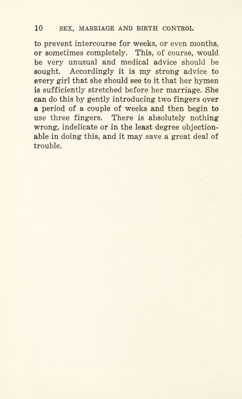 to prevent intercourse for weeks, or even months, or sometimes completely. This, of course, would be very unusual and medical advice should be sought. Accordingly it is my strong advice to every girl that she should see to it that her hymen is sufficiently stretched before her marriage. She can do this by gently introducing two fingers over a period of a couple of weeks and then begin to use three fingers. There is absolutely nothing wrong, indelicate or in the least degree objection¬ able in doing this, and it may save a great deal of trouble.