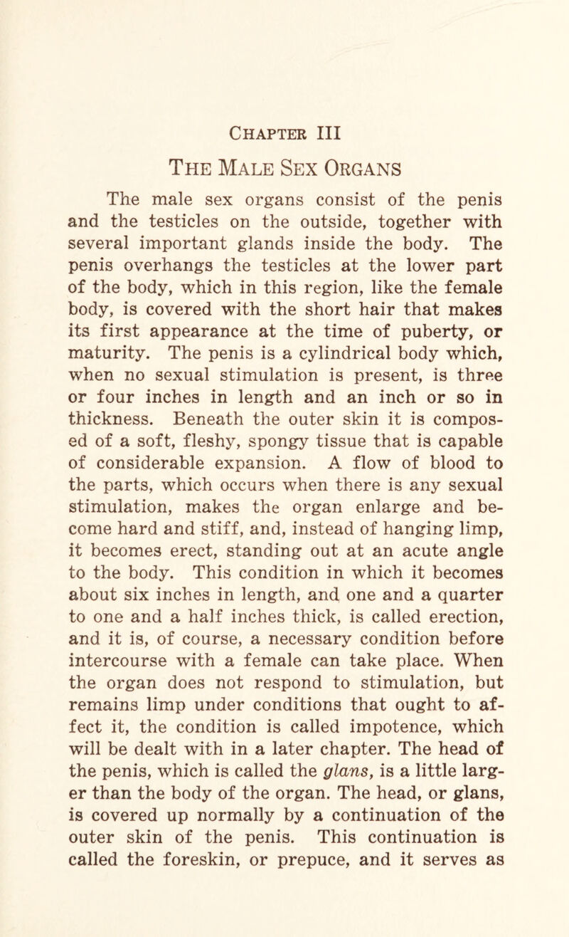 The Male Sex Organs The male sex organs consist of the penis and the testicles on the outside, together with several important glands inside the body. The penis overhangs the testicles at the lower part of the body, which in this region, like the female body, is covered with the short hair that makes its first appearance at the time of puberty, or maturity. The penis is a cylindrical body which, when no sexual stimulation is present, is three or four inches in length and an inch or so in thickness. Beneath the outer skin it is compos¬ ed of a soft, fleshy, spongy tissue that is capable of considerable expansion. A flow of blood to the parts, which occurs when there is any sexual stimulation, makes the organ enlarge and be¬ come hard and stiff, and, instead of hanging limp, it becomes erect, standing out at an acute angle to the body. This condition in which it becomes about six inches in length, and one and a quarter to one and a half inches thick, is called erection, and it is, of course, a necessary condition before intercourse with a female can take place. When the organ does not respond to stimulation, but remains limp under conditions that ought to af¬ fect it, the condition is called impotence, which will be dealt with in a later chapter. The head of the penis, which is called the glans, is a little larg¬ er than the body of the organ. The head, or glans, is covered up normally by a continuation of the outer skin of the penis. This continuation is called the foreskin, or prepuce, and it serves as