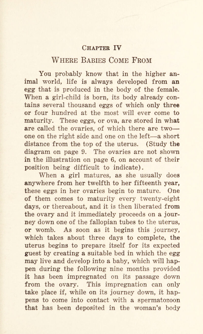 Where Babies Come From You probably know that in the higher an¬ imal world, life is always developed from an egg that is produced in the body of the female. When a girl-child is born, its body already con¬ tains several thousand eggs of which only three or four hundred at the most will ever come to maturity. These eggs, or ova, are stored in what are called the ovaries, of which there are two— one on the right side and one on the left—a short distance from the top of the uterus. (Study the diagram on page 9. The ovaries are not shown in the illustration on page 6, on account of their position being difficult to indicate). When a girl matures, as she usually does anywhere from her twelfth to her fifteenth year, these eggs in her ovaries begin to mature. One of them comes to maturity every twenty-eight days, or thereabout, and it is then liberated from the ovary and it immediately proceeds on a jour¬ ney down one of the fallopian tubes to the uterus, or womb. As soon as it begins this journey, which takes about three days to complete, the uterus begins to prepare itself for its expected guest by creating a suitable bed in which the egg may live and develop into a baby, which will hap¬ pen during the following nine months provided it has been impregnated on its passage down from the ovary. This impregnation can only take place if, while on its journey down, it hap¬ pens to come into contact with a spermatozoon that has been deposited in the woman’s body